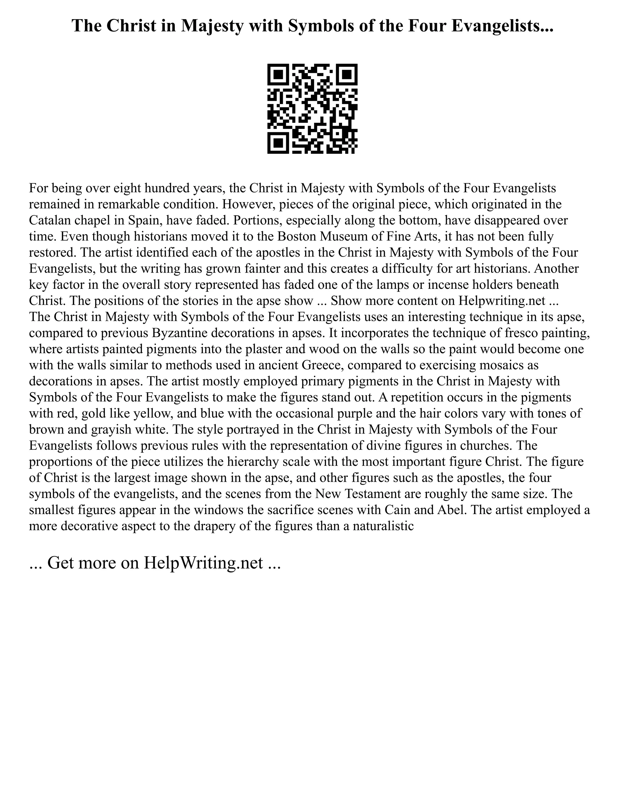 The Christ in Majesty with Symbols of the Four Evangelists...
For being over eight hundred years, the Christ in Majesty with Symbols of the Four Evangelists
remained in remarkable condition. However, pieces of the original piece, which originated in the
Catalan chapel in Spain, have faded. Portions, especially along the bottom, have disappeared over
time. Even though historians moved it to the Boston Museum of Fine Arts, it has not been fully
restored. The artist identified each of the apostles in the Christ in Majesty with Symbols of the Four
Evangelists, but the writing has grown fainter and this creates a difficulty for art historians. Another
key factor in the overall story represented has faded one of the lamps or incense holders beneath
Christ. The positions of the stories in the apse show ... Show more content on Helpwriting.net ...
The Christ in Majesty with Symbols of the Four Evangelists uses an interesting technique in its apse,
compared to previous Byzantine decorations in apses. It incorporates the technique of fresco painting,
where artists painted pigments into the plaster and wood on the walls so the paint would become one
with the walls similar to methods used in ancient Greece, compared to exercising mosaics as
decorations in apses. The artist mostly employed primary pigments in the Christ in Majesty with
Symbols of the Four Evangelists to make the figures stand out. A repetition occurs in the pigments
with red, gold like yellow, and blue with the occasional purple and the hair colors vary with tones of
brown and grayish white. The style portrayed in the Christ in Majesty with Symbols of the Four
Evangelists follows previous rules with the representation of divine figures in churches. The
proportions of the piece utilizes the hierarchy scale with the most important figure Christ. The figure
of Christ is the largest image shown in the apse, and other figures such as the apostles, the four
symbols of the evangelists, and the scenes from the New Testament are roughly the same size. The
smallest figures appear in the windows the sacrifice scenes with Cain and Abel. The artist employed a
more decorative aspect to the drapery of the figures than a naturalistic
... Get more on HelpWriting.net ...
 