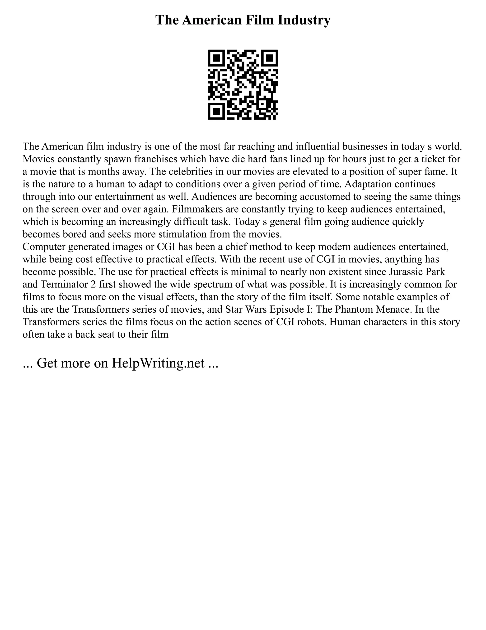 The American Film Industry
The American film industry is one of the most far reaching and influential businesses in today s world.
Movies constantly spawn franchises which have die hard fans lined up for hours just to get a ticket for
a movie that is months away. The celebrities in our movies are elevated to a position of super fame. It
is the nature to a human to adapt to conditions over a given period of time. Adaptation continues
through into our entertainment as well. Audiences are becoming accustomed to seeing the same things
on the screen over and over again. Filmmakers are constantly trying to keep audiences entertained,
which is becoming an increasingly difficult task. Today s general film going audience quickly
becomes bored and seeks more stimulation from the movies.
Computer generated images or CGI has been a chief method to keep modern audiences entertained,
while being cost effective to practical effects. With the recent use of CGI in movies, anything has
become possible. The use for practical effects is minimal to nearly non existent since Jurassic Park
and Terminator 2 first showed the wide spectrum of what was possible. It is increasingly common for
films to focus more on the visual effects, than the story of the film itself. Some notable examples of
this are the Transformers series of movies, and Star Wars Episode I: The Phantom Menace. In the
Transformers series the films focus on the action scenes of CGI robots. Human characters in this story
often take a back seat to their film
... Get more on HelpWriting.net ...
 