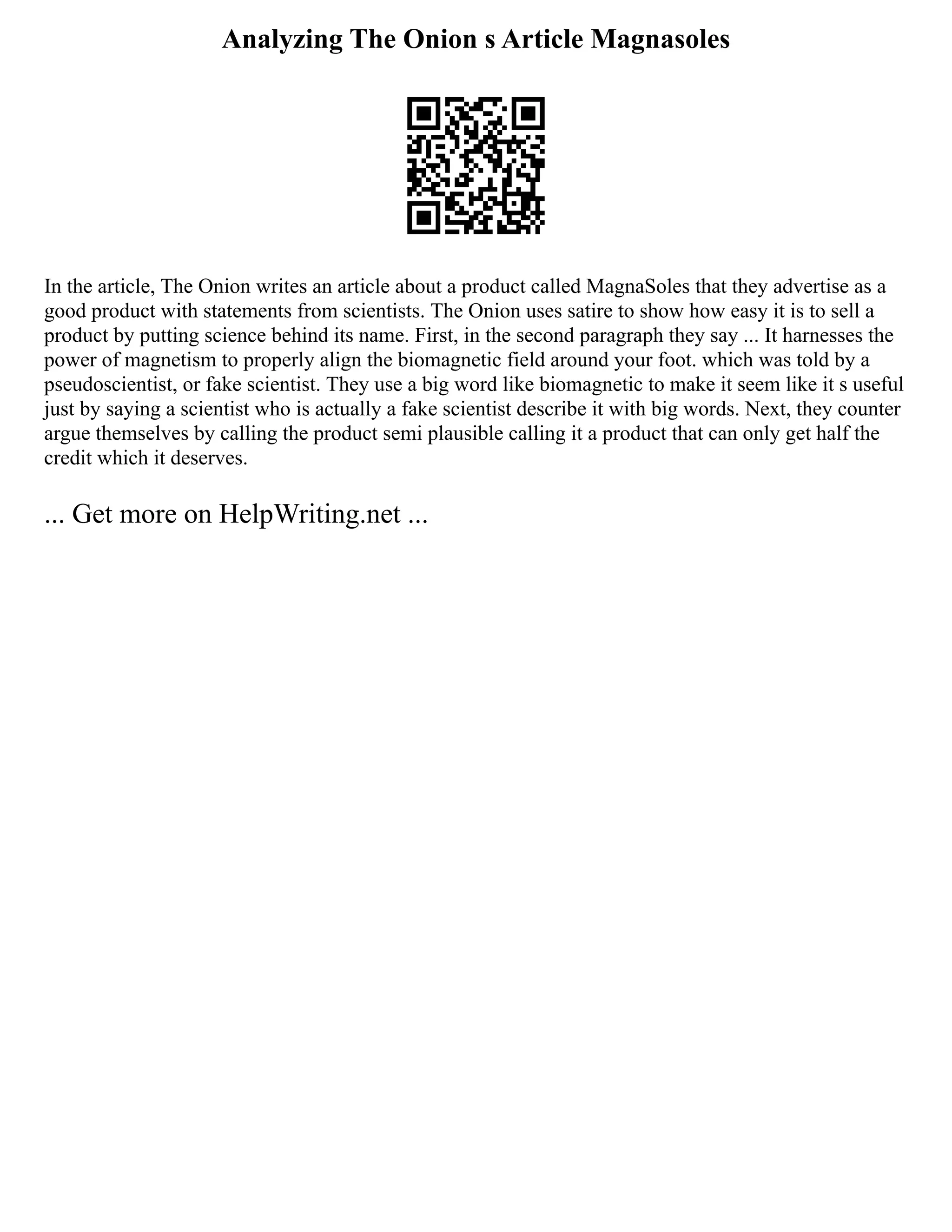 Analyzing The Onion s Article Magnasoles
In the article, The Onion writes an article about a product called MagnaSoles that they advertise as a
good product with statements from scientists. The Onion uses satire to show how easy it is to sell a
product by putting science behind its name. First, in the second paragraph they say ... It harnesses the
power of magnetism to properly align the biomagnetic field around your foot. which was told by a
pseudoscientist, or fake scientist. They use a big word like biomagnetic to make it seem like it s useful
just by saying a scientist who is actually a fake scientist describe it with big words. Next, they counter
argue themselves by calling the product semi plausible calling it a product that can only get half the
credit which it deserves.
... Get more on HelpWriting.net ...
 
