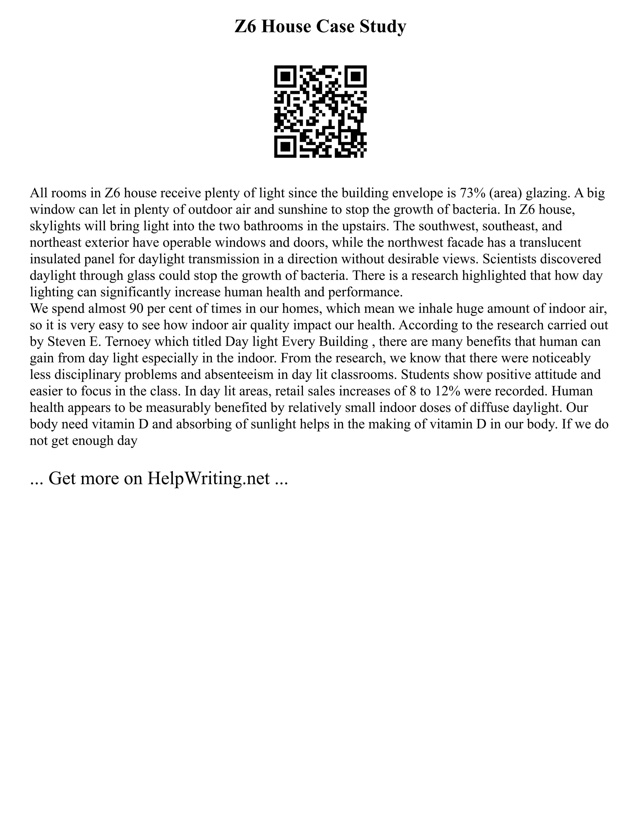 Z6 House Case Study
All rooms in Z6 house receive plenty of light since the building envelope is 73% (area) glazing. A big
window can let in plenty of outdoor air and sunshine to stop the growth of bacteria. In Z6 house,
skylights will bring light into the two bathrooms in the upstairs. The southwest, southeast, and
northeast exterior have operable windows and doors, while the northwest facade has a translucent
insulated panel for daylight transmission in a direction without desirable views. Scientists discovered
daylight through glass could stop the growth of bacteria. There is a research highlighted that how day
lighting can significantly increase human health and performance.
We spend almost 90 per cent of times in our homes, which mean we inhale huge amount of indoor air,
so it is very easy to see how indoor air quality impact our health. According to the research carried out
by Steven E. Ternoey which titled Day light Every Building , there are many benefits that human can
gain from day light especially in the indoor. From the research, we know that there were noticeably
less disciplinary problems and absenteeism in day lit classrooms. Students show positive attitude and
easier to focus in the class. In day lit areas, retail sales increases of 8 to 12% were recorded. Human
health appears to be measurably benefited by relatively small indoor doses of diffuse daylight. Our
body need vitamin D and absorbing of sunlight helps in the making of vitamin D in our body. If we do
not get enough day
... Get more on HelpWriting.net ...
 