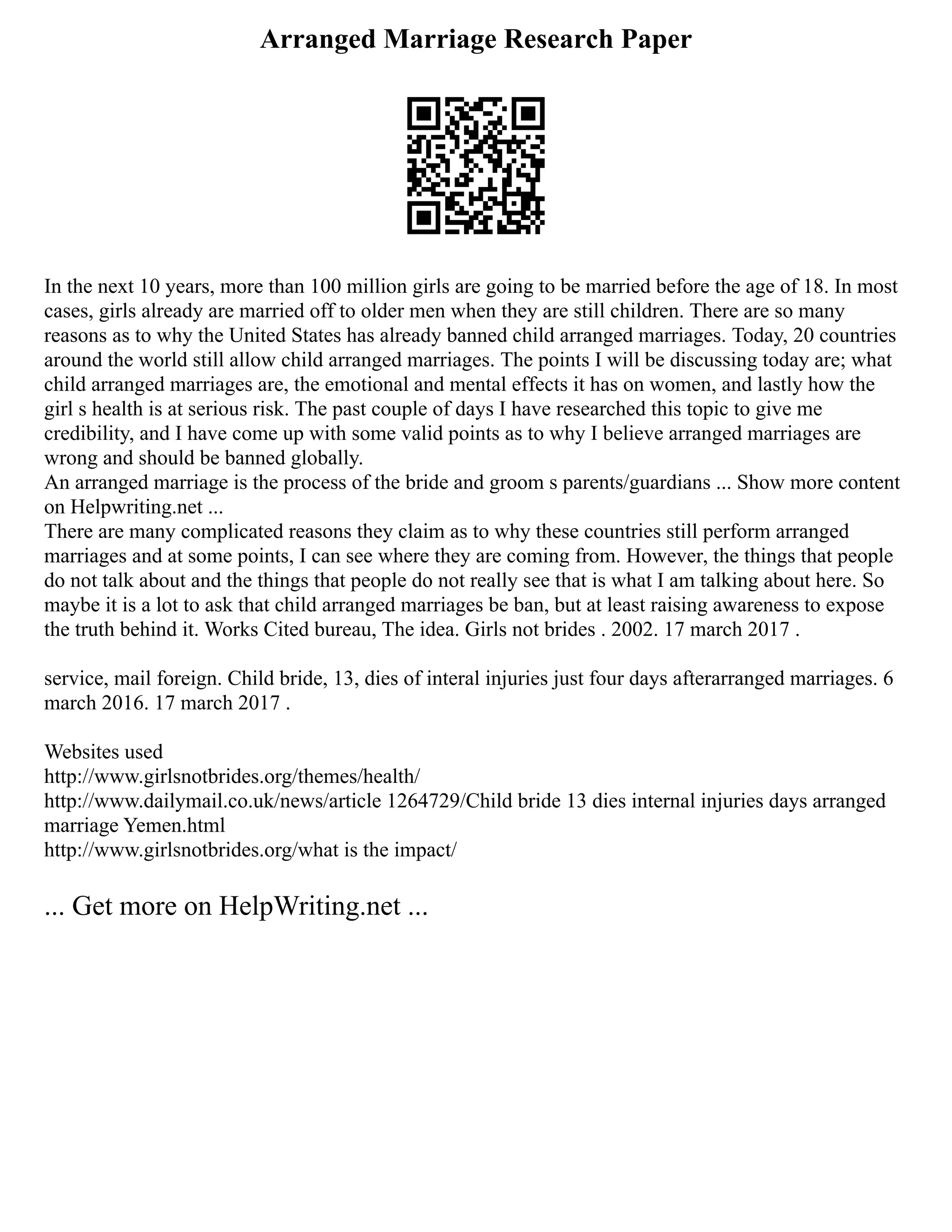 Arranged Marriage Research Paper
In the next 10 years, more than 100 million girls are going to be married before the age of 18. In most
cases, girls already are married off to older men when they are still children. There are so many
reasons as to why the United States has already banned child arranged marriages. Today, 20 countries
around the world still allow child arranged marriages. The points I will be discussing today are; what
child arranged marriages are, the emotional and mental effects it has on women, and lastly how the
girl s health is at serious risk. The past couple of days I have researched this topic to give me
credibility, and I have come up with some valid points as to why I believe arranged marriages are
wrong and should be banned globally.
An arranged marriage is the process of the bride and groom s parents/guardians ... Show more content
on Helpwriting.net ...
There are many complicated reasons they claim as to why these countries still perform arranged
marriages and at some points, I can see where they are coming from. However, the things that people
do not talk about and the things that people do not really see that is what I am talking about here. So
maybe it is a lot to ask that child arranged marriages be ban, but at least raising awareness to expose
the truth behind it. Works Cited bureau, The idea. Girls not brides . 2002. 17 march 2017 .
service, mail foreign. Child bride, 13, dies of interal injuries just four days afterarranged marriages. 6
march 2016. 17 march 2017 .
Websites used
http://www.girlsnotbrides.org/themes/health/
http://www.dailymail.co.uk/news/article 1264729/Child bride 13 dies internal injuries days arranged
marriage Yemen.html
http://www.girlsnotbrides.org/what is the impact/
... Get more on HelpWriting.net ...
 