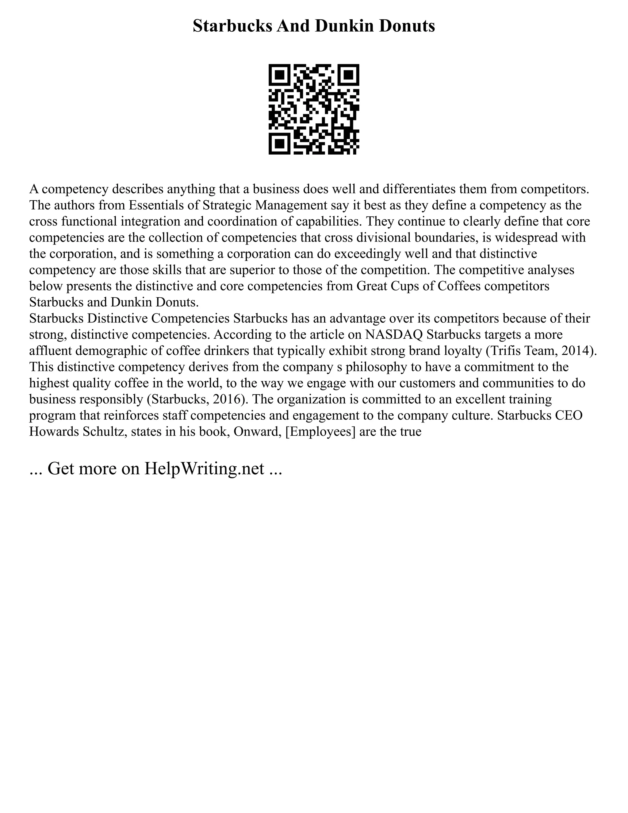 Starbucks And Dunkin Donuts
A competency describes anything that a business does well and differentiates them from competitors.
The authors from Essentials of Strategic Management say it best as they define a competency as the
cross functional integration and coordination of capabilities. They continue to clearly define that core
competencies are the collection of competencies that cross divisional boundaries, is widespread with
the corporation, and is something a corporation can do exceedingly well and that distinctive
competency are those skills that are superior to those of the competition. The competitive analyses
below presents the distinctive and core competencies from Great Cups of Coffees competitors
Starbucks and Dunkin Donuts.
Starbucks Distinctive Competencies Starbucks has an advantage over its competitors because of their
strong, distinctive competencies. According to the article on NASDAQ Starbucks targets a more
affluent demographic of coffee drinkers that typically exhibit strong brand loyalty (Trifis Team, 2014).
This distinctive competency derives from the company s philosophy to have a commitment to the
highest quality coffee in the world, to the way we engage with our customers and communities to do
business responsibly (Starbucks, 2016). The organization is committed to an excellent training
program that reinforces staff competencies and engagement to the company culture. Starbucks CEO
Howards Schultz, states in his book, Onward, [Employees] are the true
... Get more on HelpWriting.net ...
 