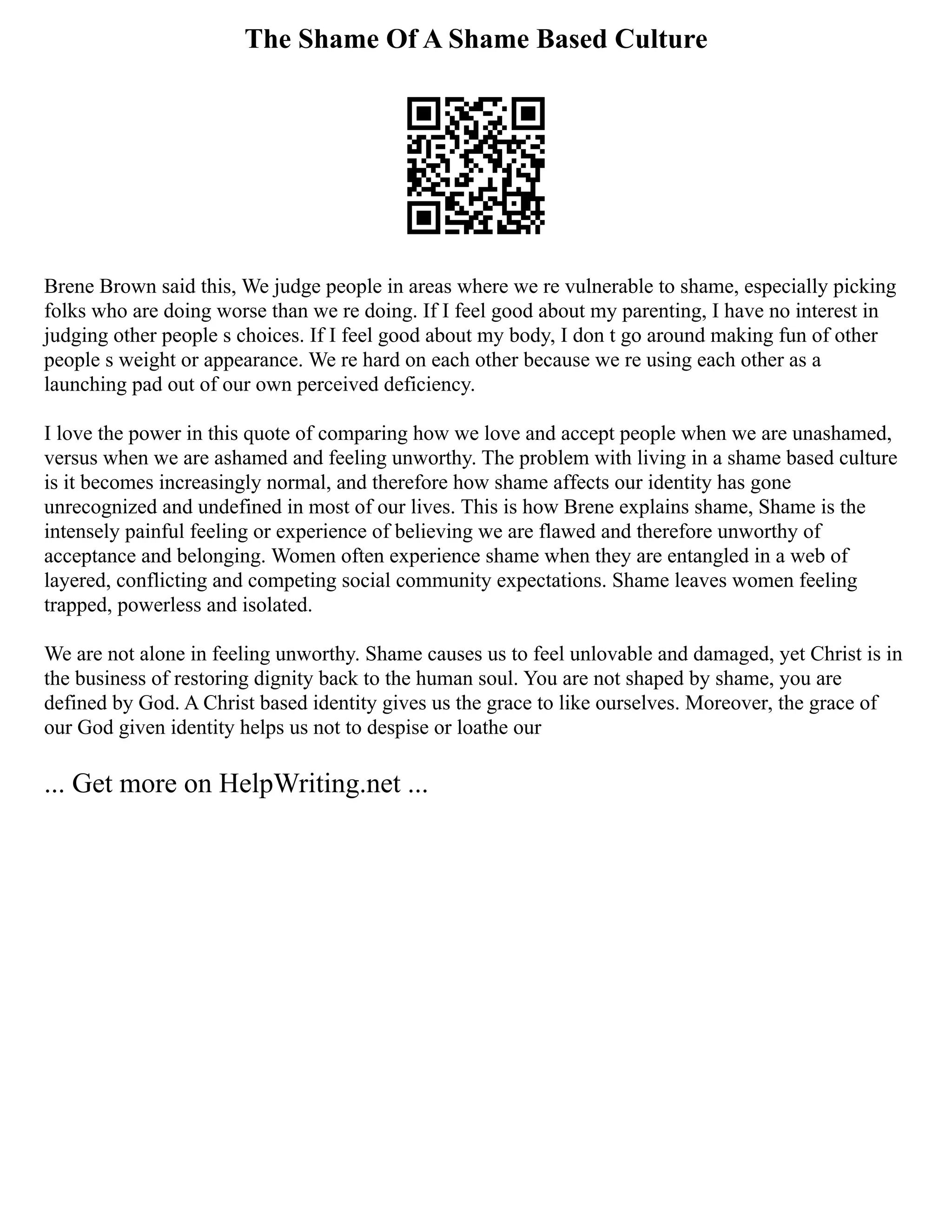 The Shame Of A Shame Based Culture
Brene Brown said this, We judge people in areas where we re vulnerable to shame, especially picking
folks who are doing worse than we re doing. If I feel good about my parenting, I have no interest in
judging other people s choices. If I feel good about my body, I don t go around making fun of other
people s weight or appearance. We re hard on each other because we re using each other as a
launching pad out of our own perceived deficiency.
I love the power in this quote of comparing how we love and accept people when we are unashamed,
versus when we are ashamed and feeling unworthy. The problem with living in a shame based culture
is it becomes increasingly normal, and therefore how shame affects our identity has gone
unrecognized and undefined in most of our lives. This is how Brene explains shame, Shame is the
intensely painful feeling or experience of believing we are flawed and therefore unworthy of
acceptance and belonging. Women often experience shame when they are entangled in a web of
layered, conflicting and competing social community expectations. Shame leaves women feeling
trapped, powerless and isolated.
We are not alone in feeling unworthy. Shame causes us to feel unlovable and damaged, yet Christ is in
the business of restoring dignity back to the human soul. You are not shaped by shame, you are
defined by God. A Christ based identity gives us the grace to like ourselves. Moreover, the grace of
our God given identity helps us not to despise or loathe our
... Get more on HelpWriting.net ...
 