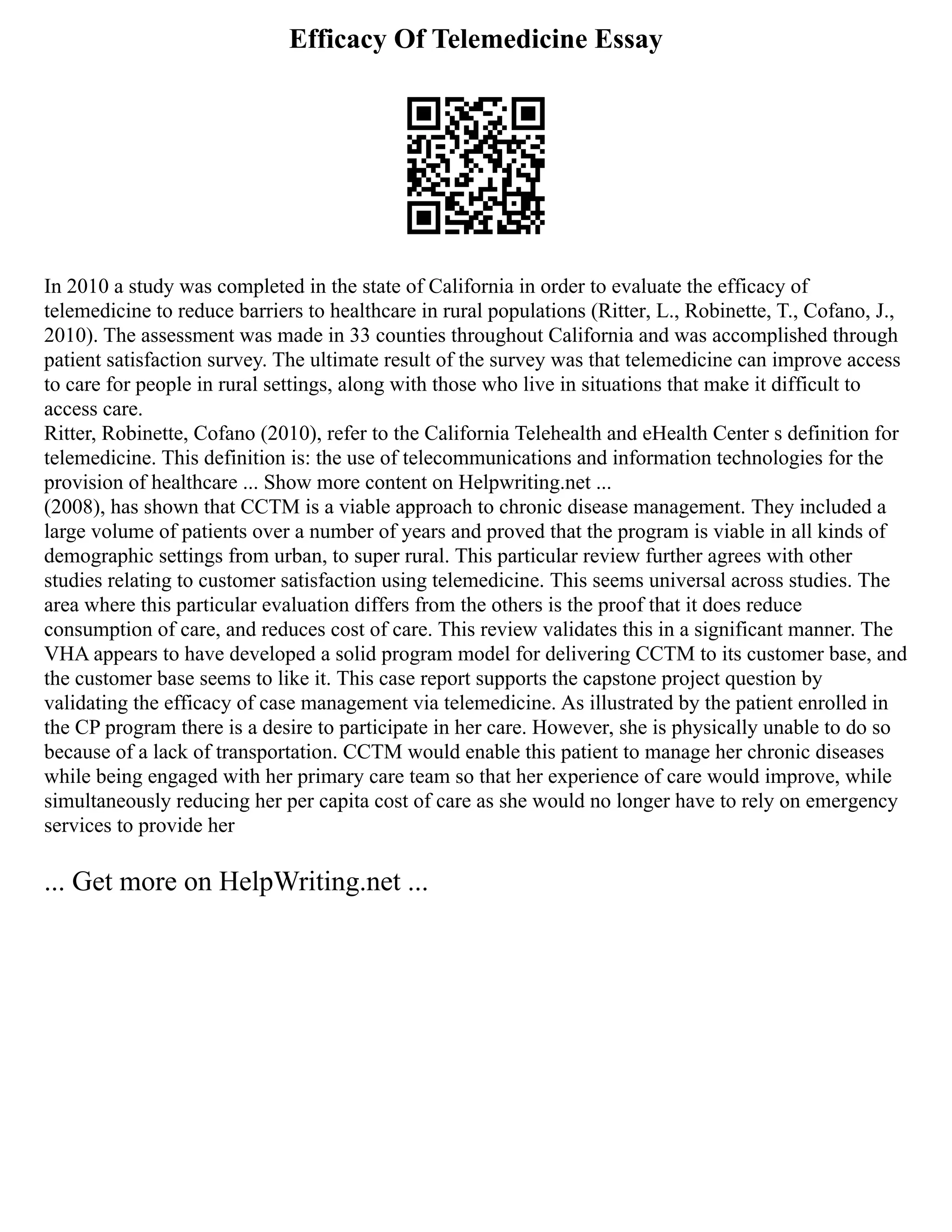 Efficacy Of Telemedicine Essay
In 2010 a study was completed in the state of California in order to evaluate the efficacy of
telemedicine to reduce barriers to healthcare in rural populations (Ritter, L., Robinette, T., Cofano, J.,
2010). The assessment was made in 33 counties throughout California and was accomplished through
patient satisfaction survey. The ultimate result of the survey was that telemedicine can improve access
to care for people in rural settings, along with those who live in situations that make it difficult to
access care.
Ritter, Robinette, Cofano (2010), refer to the California Telehealth and eHealth Center s definition for
telemedicine. This definition is: the use of telecommunications and information technologies for the
provision of healthcare ... Show more content on Helpwriting.net ...
(2008), has shown that CCTM is a viable approach to chronic disease management. They included a
large volume of patients over a number of years and proved that the program is viable in all kinds of
demographic settings from urban, to super rural. This particular review further agrees with other
studies relating to customer satisfaction using telemedicine. This seems universal across studies. The
area where this particular evaluation differs from the others is the proof that it does reduce
consumption of care, and reduces cost of care. This review validates this in a significant manner. The
VHA appears to have developed a solid program model for delivering CCTM to its customer base, and
the customer base seems to like it. This case report supports the capstone project question by
validating the efficacy of case management via telemedicine. As illustrated by the patient enrolled in
the CP program there is a desire to participate in her care. However, she is physically unable to do so
because of a lack of transportation. CCTM would enable this patient to manage her chronic diseases
while being engaged with her primary care team so that her experience of care would improve, while
simultaneously reducing her per capita cost of care as she would no longer have to rely on emergency
services to provide her
... Get more on HelpWriting.net ...
 