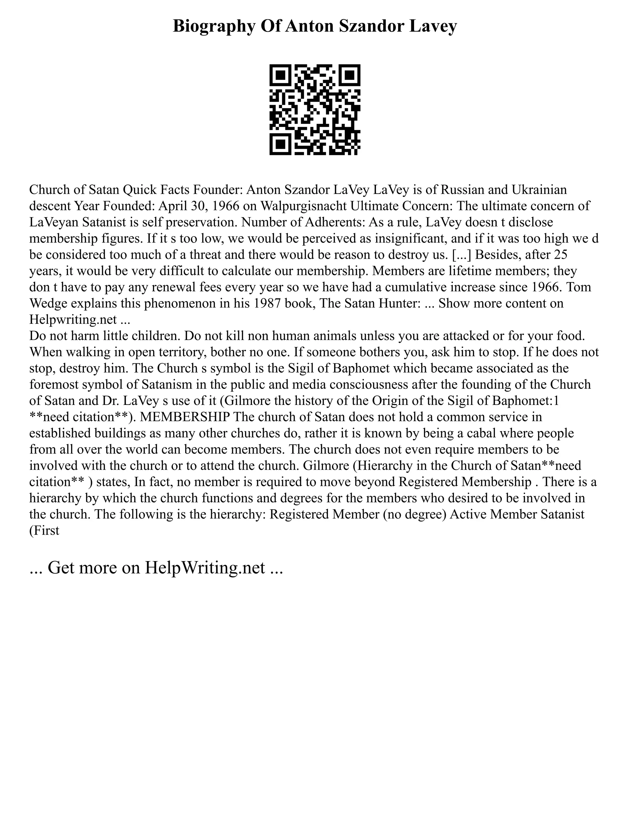 Biography Of Anton Szandor Lavey
Church of Satan Quick Facts Founder: Anton Szandor LaVey LaVey is of Russian and Ukrainian
descent Year Founded: April 30, 1966 on Walpurgisnacht Ultimate Concern: The ultimate concern of
LaVeyan Satanist is self preservation. Number of Adherents: As a rule, LaVey doesn t disclose
membership figures. If it s too low, we would be perceived as insignificant, and if it was too high we d
be considered too much of a threat and there would be reason to destroy us. [...] Besides, after 25
years, it would be very difficult to calculate our membership. Members are lifetime members; they
don t have to pay any renewal fees every year so we have had a cumulative increase since 1966. Tom
Wedge explains this phenomenon in his 1987 book, The Satan Hunter: ... Show more content on
Helpwriting.net ...
Do not harm little children. Do not kill non human animals unless you are attacked or for your food.
When walking in open territory, bother no one. If someone bothers you, ask him to stop. If he does not
stop, destroy him. The Church s symbol is the Sigil of Baphomet which became associated as the
foremost symbol of Satanism in the public and media consciousness after the founding of the Church
of Satan and Dr. LaVey s use of it (Gilmore the history of the Origin of the Sigil of Baphomet:1
**need citation**). MEMBERSHIP The church of Satan does not hold a common service in
established buildings as many other churches do, rather it is known by being a cabal where people
from all over the world can become members. The church does not even require members to be
involved with the church or to attend the church. Gilmore (Hierarchy in the Church of Satan**need
citation** ) states, In fact, no member is required to move beyond Registered Membership . There is a
hierarchy by which the church functions and degrees for the members who desired to be involved in
the church. The following is the hierarchy: Registered Member (no degree) Active Member Satanist
(First
... Get more on HelpWriting.net ...
 