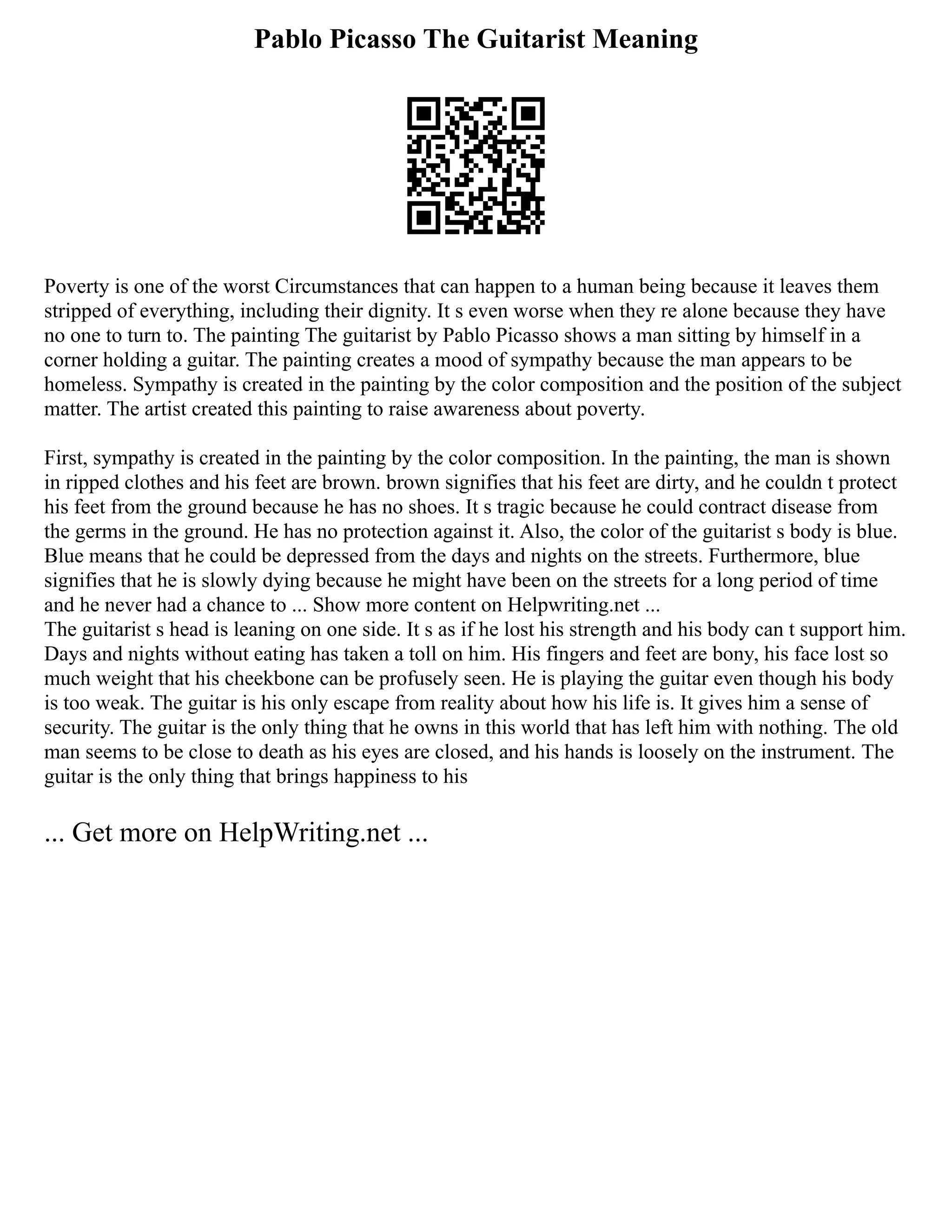 Pablo Picasso The Guitarist Meaning
Poverty is one of the worst Circumstances that can happen to a human being because it leaves them
stripped of everything, including their dignity. It s even worse when they re alone because they have
no one to turn to. The painting The guitarist by Pablo Picasso shows a man sitting by himself in a
corner holding a guitar. The painting creates a mood of sympathy because the man appears to be
homeless. Sympathy is created in the painting by the color composition and the position of the subject
matter. The artist created this painting to raise awareness about poverty.
First, sympathy is created in the painting by the color composition. In the painting, the man is shown
in ripped clothes and his feet are brown. brown signifies that his feet are dirty, and he couldn t protect
his feet from the ground because he has no shoes. It s tragic because he could contract disease from
the germs in the ground. He has no protection against it. Also, the color of the guitarist s body is blue.
Blue means that he could be depressed from the days and nights on the streets. Furthermore, blue
signifies that he is slowly dying because he might have been on the streets for a long period of time
and he never had a chance to ... Show more content on Helpwriting.net ...
The guitarist s head is leaning on one side. It s as if he lost his strength and his body can t support him.
Days and nights without eating has taken a toll on him. His fingers and feet are bony, his face lost so
much weight that his cheekbone can be profusely seen. He is playing the guitar even though his body
is too weak. The guitar is his only escape from reality about how his life is. It gives him a sense of
security. The guitar is the only thing that he owns in this world that has left him with nothing. The old
man seems to be close to death as his eyes are closed, and his hands is loosely on the instrument. The
guitar is the only thing that brings happiness to his
... Get more on HelpWriting.net ...
 