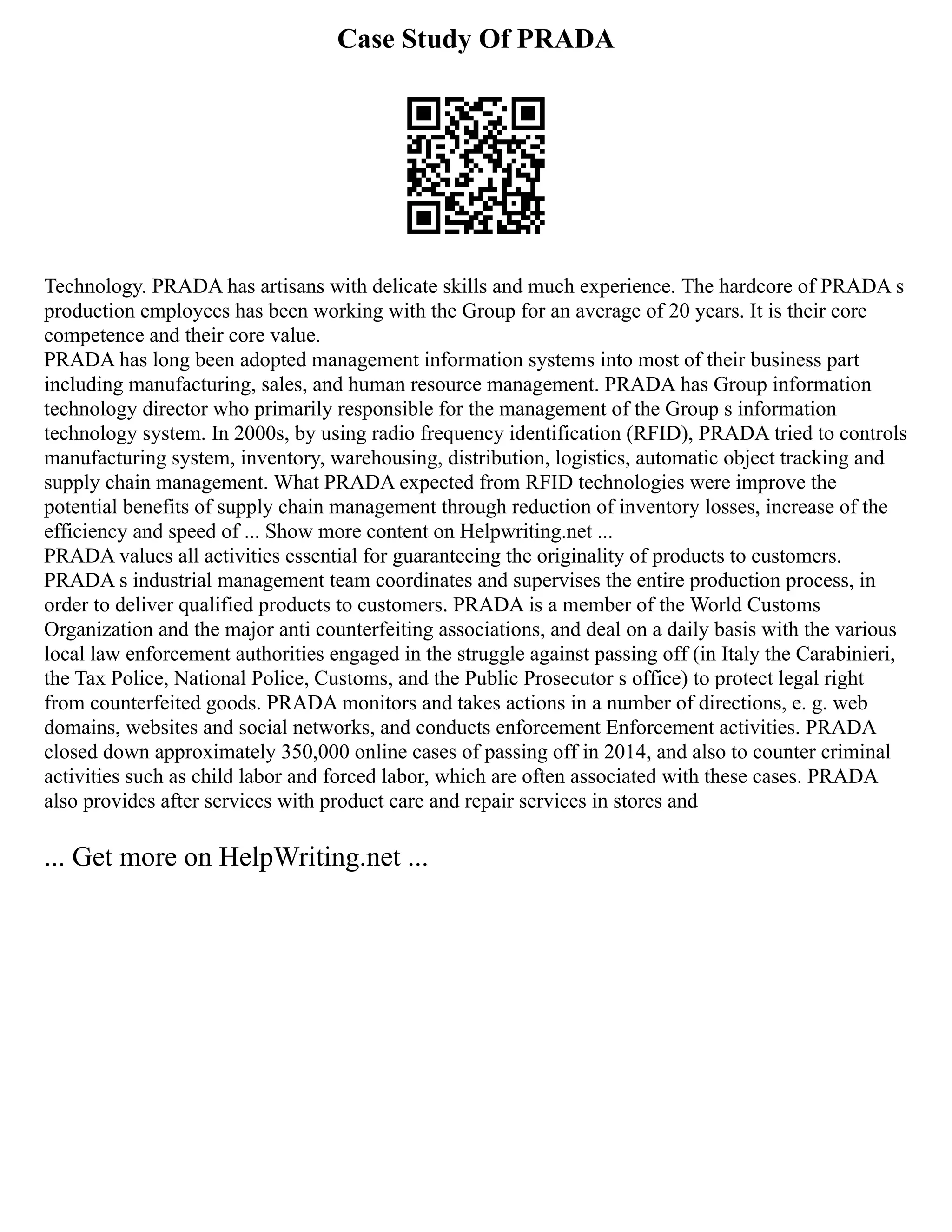 Case Study Of PRADA
Technology. PRADA has artisans with delicate skills and much experience. The hardcore of PRADA s
production employees has been working with the Group for an average of 20 years. It is their core
competence and their core value.
PRADA has long been adopted management information systems into most of their business part
including manufacturing, sales, and human resource management. PRADA has Group information
technology director who primarily responsible for the management of the Group s information
technology system. In 2000s, by using radio frequency identification (RFID), PRADA tried to controls
manufacturing system, inventory, warehousing, distribution, logistics, automatic object tracking and
supply chain management. What PRADA expected from RFID technologies were improve the
potential benefits of supply chain management through reduction of inventory losses, increase of the
efficiency and speed of ... Show more content on Helpwriting.net ...
PRADA values all activities essential for guaranteeing the originality of products to customers.
PRADA s industrial management team coordinates and supervises the entire production process, in
order to deliver qualified products to customers. PRADA is a member of the World Customs
Organization and the major anti counterfeiting associations, and deal on a daily basis with the various
local law enforcement authorities engaged in the struggle against passing off (in Italy the Carabinieri,
the Tax Police, National Police, Customs, and the Public Prosecutor s office) to protect legal right
from counterfeited goods. PRADA monitors and takes actions in a number of directions, e. g. web
domains, websites and social networks, and conducts enforcement Enforcement activities. PRADA
closed down approximately 350,000 online cases of passing off in 2014, and also to counter criminal
activities such as child labor and forced labor, which are often associated with these cases. PRADA
also provides after services with product care and repair services in stores and
... Get more on HelpWriting.net ...
 
