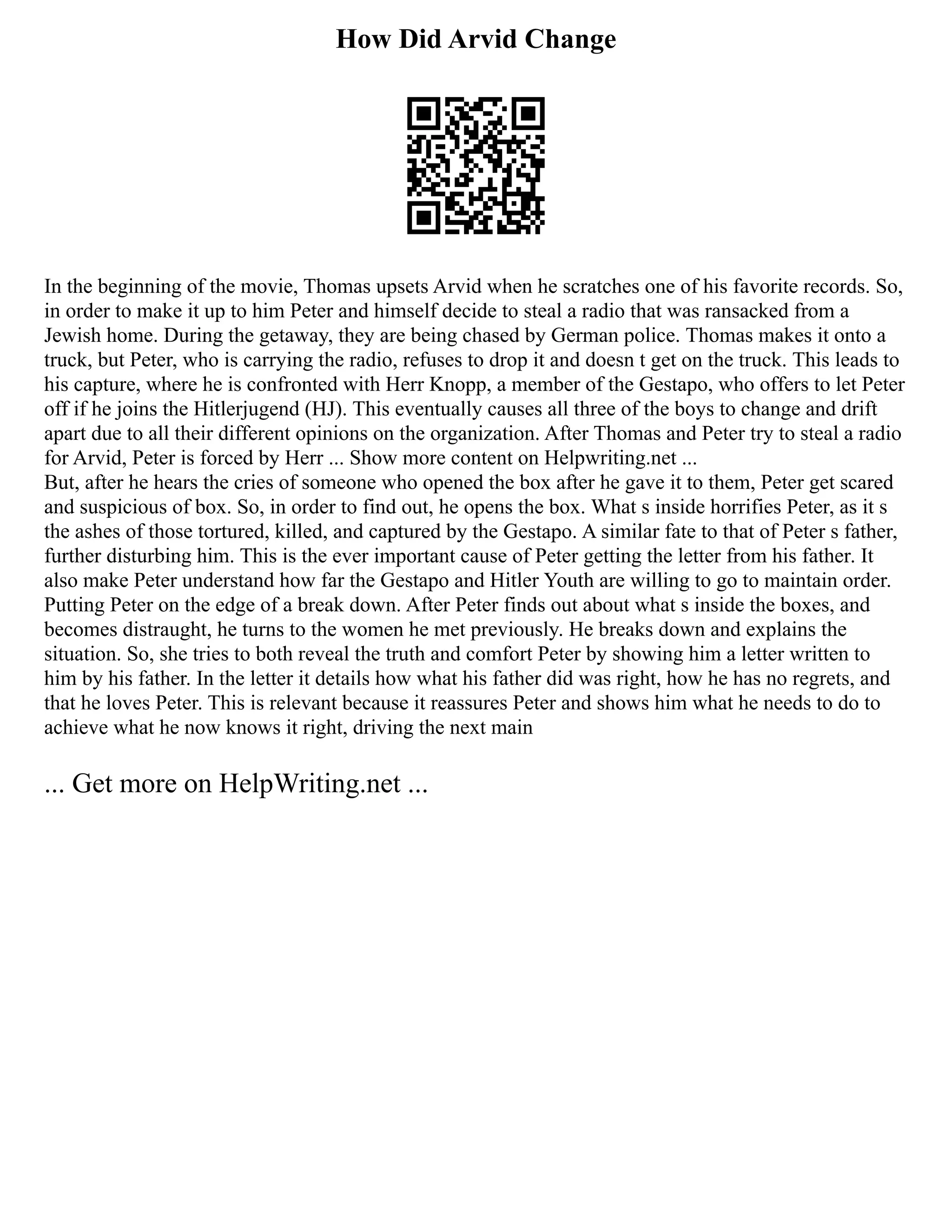 How Did Arvid Change
In the beginning of the movie, Thomas upsets Arvid when he scratches one of his favorite records. So,
in order to make it up to him Peter and himself decide to steal a radio that was ransacked from a
Jewish home. During the getaway, they are being chased by German police. Thomas makes it onto a
truck, but Peter, who is carrying the radio, refuses to drop it and doesn t get on the truck. This leads to
his capture, where he is confronted with Herr Knopp, a member of the Gestapo, who offers to let Peter
off if he joins the Hitlerjugend (HJ). This eventually causes all three of the boys to change and drift
apart due to all their different opinions on the organization. After Thomas and Peter try to steal a radio
for Arvid, Peter is forced by Herr ... Show more content on Helpwriting.net ...
But, after he hears the cries of someone who opened the box after he gave it to them, Peter get scared
and suspicious of box. So, in order to find out, he opens the box. What s inside horrifies Peter, as it s
the ashes of those tortured, killed, and captured by the Gestapo. A similar fate to that of Peter s father,
further disturbing him. This is the ever important cause of Peter getting the letter from his father. It
also make Peter understand how far the Gestapo and Hitler Youth are willing to go to maintain order.
Putting Peter on the edge of a break down. After Peter finds out about what s inside the boxes, and
becomes distraught, he turns to the women he met previously. He breaks down and explains the
situation. So, she tries to both reveal the truth and comfort Peter by showing him a letter written to
him by his father. In the letter it details how what his father did was right, how he has no regrets, and
that he loves Peter. This is relevant because it reassures Peter and shows him what he needs to do to
achieve what he now knows it right, driving the next main
... Get more on HelpWriting.net ...
 