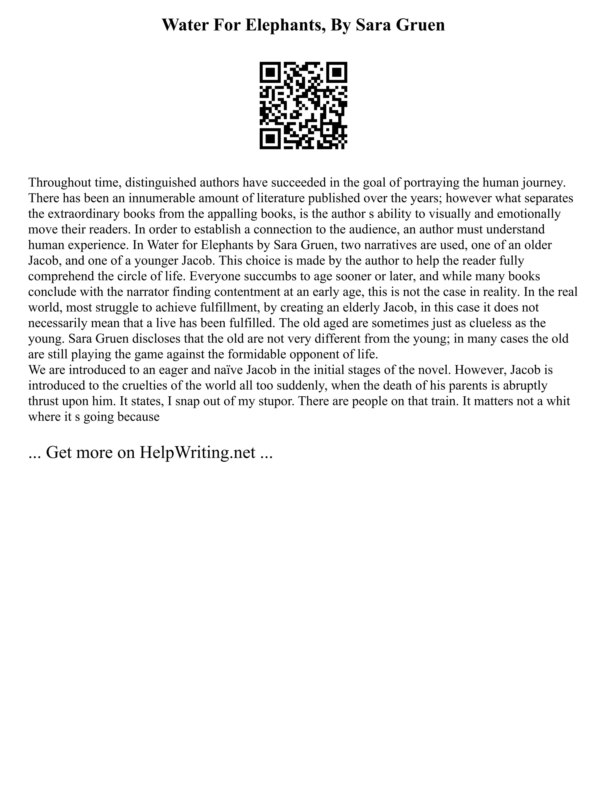 Water For Elephants, By Sara Gruen
Throughout time, distinguished authors have succeeded in the goal of portraying the human journey.
There has been an innumerable amount of literature published over the years; however what separates
the extraordinary books from the appalling books, is the author s ability to visually and emotionally
move their readers. In order to establish a connection to the audience, an author must understand
human experience. In Water for Elephants by Sara Gruen, two narratives are used, one of an older
Jacob, and one of a younger Jacob. This choice is made by the author to help the reader fully
comprehend the circle of life. Everyone succumbs to age sooner or later, and while many books
conclude with the narrator finding contentment at an early age, this is not the case in reality. In the real
world, most struggle to achieve fulfillment, by creating an elderly Jacob, in this case it does not
necessarily mean that a live has been fulfilled. The old aged are sometimes just as clueless as the
young. Sara Gruen discloses that the old are not very different from the young; in many cases the old
are still playing the game against the formidable opponent of life.
We are introduced to an eager and naïve Jacob in the initial stages of the novel. However, Jacob is
introduced to the cruelties of the world all too suddenly, when the death of his parents is abruptly
thrust upon him. It states, I snap out of my stupor. There are people on that train. It matters not a whit
where it s going because
... Get more on HelpWriting.net ...
 