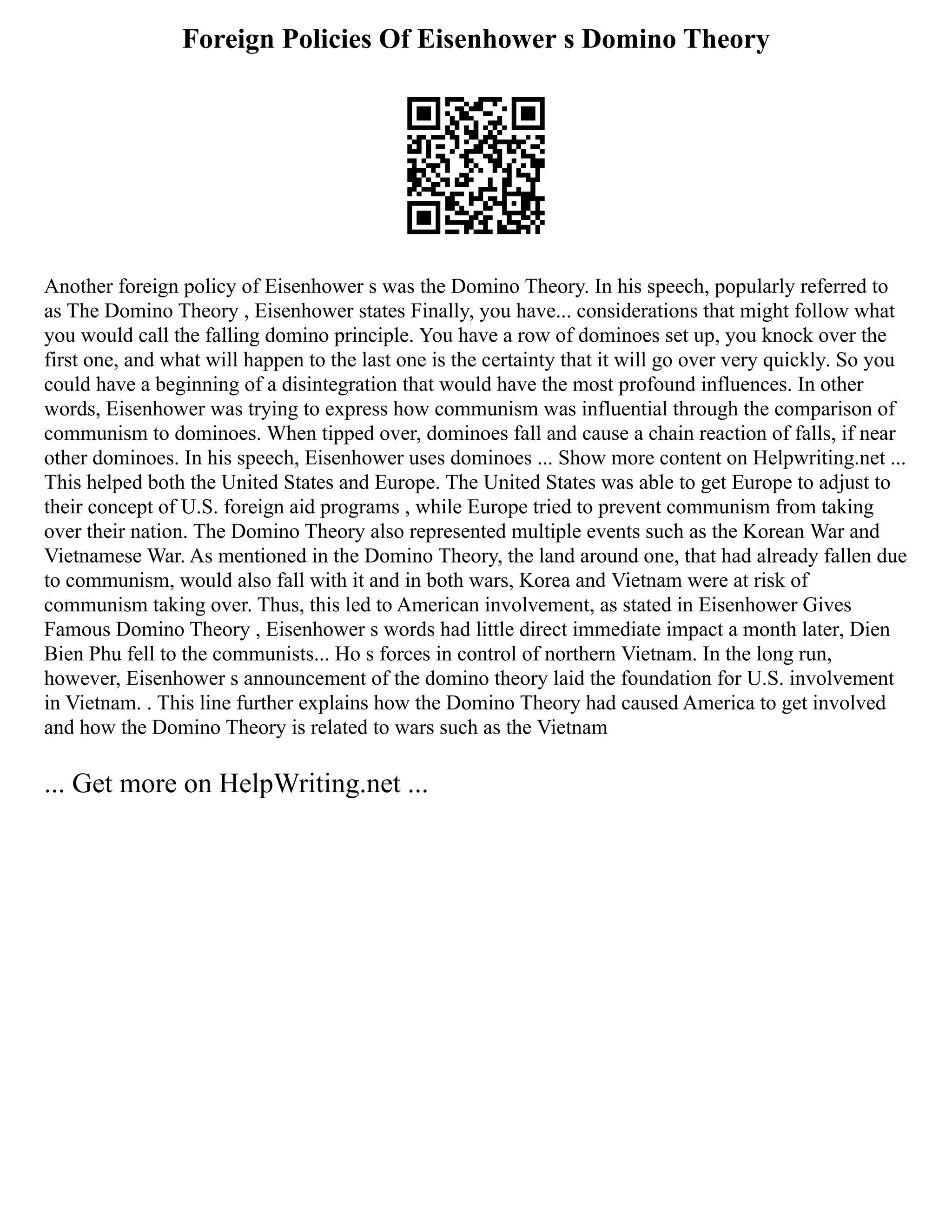 Foreign Policies Of Eisenhower s Domino Theory
Another foreign policy of Eisenhower s was the Domino Theory. In his speech, popularly referred to
as The Domino Theory , Eisenhower states Finally, you have... considerations that might follow what
you would call the falling domino principle. You have a row of dominoes set up, you knock over the
first one, and what will happen to the last one is the certainty that it will go over very quickly. So you
could have a beginning of a disintegration that would have the most profound influences. In other
words, Eisenhower was trying to express how communism was influential through the comparison of
communism to dominoes. When tipped over, dominoes fall and cause a chain reaction of falls, if near
other dominoes. In his speech, Eisenhower uses dominoes ... Show more content on Helpwriting.net ...
This helped both the United States and Europe. The United States was able to get Europe to adjust to
their concept of U.S. foreign aid programs , while Europe tried to prevent communism from taking
over their nation. The Domino Theory also represented multiple events such as the Korean War and
Vietnamese War. As mentioned in the Domino Theory, the land around one, that had already fallen due
to communism, would also fall with it and in both wars, Korea and Vietnam were at risk of
communism taking over. Thus, this led to American involvement, as stated in Eisenhower Gives
Famous Domino Theory , Eisenhower s words had little direct immediate impact a month later, Dien
Bien Phu fell to the communists... Ho s forces in control of northern Vietnam. In the long run,
however, Eisenhower s announcement of the domino theory laid the foundation for U.S. involvement
in Vietnam. . This line further explains how the Domino Theory had caused America to get involved
and how the Domino Theory is related to wars such as the Vietnam
... Get more on HelpWriting.net ...
 