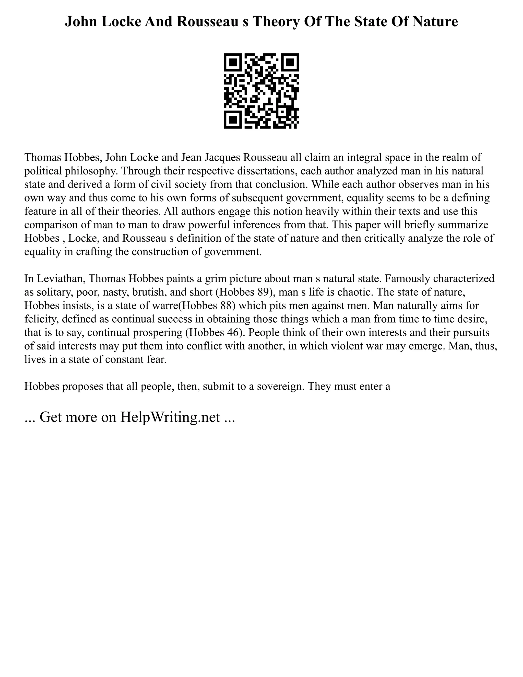 John Locke And Rousseau s Theory Of The State Of Nature
Thomas Hobbes, John Locke and Jean Jacques Rousseau all claim an integral space in the realm of
political philosophy. Through their respective dissertations, each author analyzed man in his natural
state and derived a form of civil society from that conclusion. While each author observes man in his
own way and thus come to his own forms of subsequent government, equality seems to be a defining
feature in all of their theories. All authors engage this notion heavily within their texts and use this
comparison of man to man to draw powerful inferences from that. This paper will briefly summarize
Hobbes , Locke, and Rousseau s definition of the state of nature and then critically analyze the role of
equality in crafting the construction of government.
In Leviathan, Thomas Hobbes paints a grim picture about man s natural state. Famously characterized
as solitary, poor, nasty, brutish, and short (Hobbes 89), man s life is chaotic. The state of nature,
Hobbes insists, is a state of warre(Hobbes 88) which pits men against men. Man naturally aims for
felicity, defined as continual success in obtaining those things which a man from time to time desire,
that is to say, continual prospering (Hobbes 46). People think of their own interests and their pursuits
of said interests may put them into conflict with another, in which violent war may emerge. Man, thus,
lives in a state of constant fear.
Hobbes proposes that all people, then, submit to a sovereign. They must enter a
... Get more on HelpWriting.net ...
 