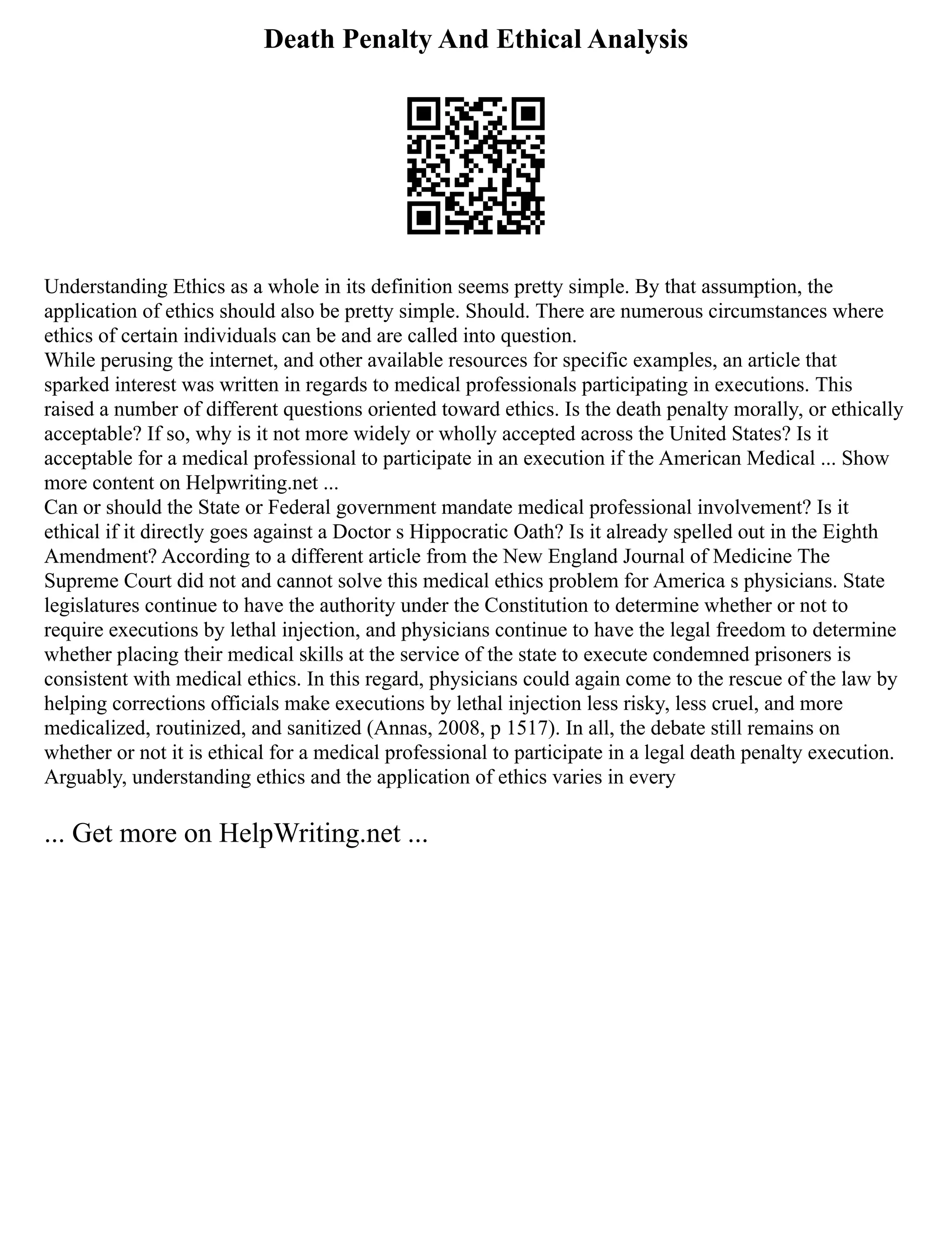 Death Penalty And Ethical Analysis
Understanding Ethics as a whole in its definition seems pretty simple. By that assumption, the
application of ethics should also be pretty simple. Should. There are numerous circumstances where
ethics of certain individuals can be and are called into question.
While perusing the internet, and other available resources for specific examples, an article that
sparked interest was written in regards to medical professionals participating in executions. This
raised a number of different questions oriented toward ethics. Is the death penalty morally, or ethically
acceptable? If so, why is it not more widely or wholly accepted across the United States? Is it
acceptable for a medical professional to participate in an execution if the American Medical ... Show
more content on Helpwriting.net ...
Can or should the State or Federal government mandate medical professional involvement? Is it
ethical if it directly goes against a Doctor s Hippocratic Oath? Is it already spelled out in the Eighth
Amendment? According to a different article from the New England Journal of Medicine The
Supreme Court did not and cannot solve this medical ethics problem for America s physicians. State
legislatures continue to have the authority under the Constitution to determine whether or not to
require executions by lethal injection, and physicians continue to have the legal freedom to determine
whether placing their medical skills at the service of the state to execute condemned prisoners is
consistent with medical ethics. In this regard, physicians could again come to the rescue of the law by
helping corrections officials make executions by lethal injection less risky, less cruel, and more
medicalized, routinized, and sanitized (Annas, 2008, p 1517). In all, the debate still remains on
whether or not it is ethical for a medical professional to participate in a legal death penalty execution.
Arguably, understanding ethics and the application of ethics varies in every
... Get more on HelpWriting.net ...
 