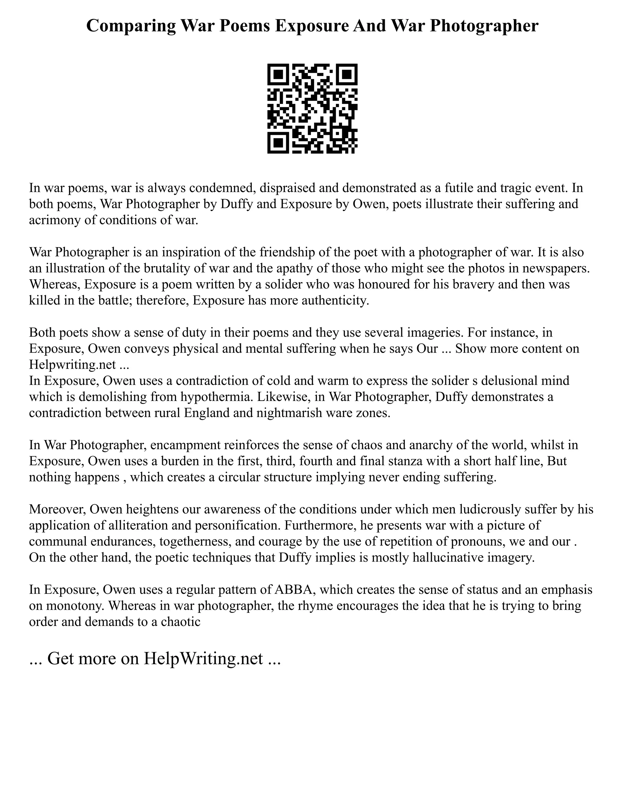 Comparing War Poems Exposure And War Photographer
In war poems, war is always condemned, dispraised and demonstrated as a futile and tragic event. In
both poems, War Photographer by Duffy and Exposure by Owen, poets illustrate their suffering and
acrimony of conditions of war.
War Photographer is an inspiration of the friendship of the poet with a photographer of war. It is also
an illustration of the brutality of war and the apathy of those who might see the photos in newspapers.
Whereas, Exposure is a poem written by a solider who was honoured for his bravery and then was
killed in the battle; therefore, Exposure has more authenticity.
Both poets show a sense of duty in their poems and they use several imageries. For instance, in
Exposure, Owen conveys physical and mental suffering when he says Our ... Show more content on
Helpwriting.net ...
In Exposure, Owen uses a contradiction of cold and warm to express the solider s delusional mind
which is demolishing from hypothermia. Likewise, in War Photographer, Duffy demonstrates a
contradiction between rural England and nightmarish ware zones.
In War Photographer, encampment reinforces the sense of chaos and anarchy of the world, whilst in
Exposure, Owen uses a burden in the first, third, fourth and final stanza with a short half line, But
nothing happens , which creates a circular structure implying never ending suffering.
Moreover, Owen heightens our awareness of the conditions under which men ludicrously suffer by his
application of alliteration and personification. Furthermore, he presents war with a picture of
communal endurances, togetherness, and courage by the use of repetition of pronouns, we and our .
On the other hand, the poetic techniques that Duffy implies is mostly hallucinative imagery.
In Exposure, Owen uses a regular pattern of ABBA, which creates the sense of status and an emphasis
on monotony. Whereas in war photographer, the rhyme encourages the idea that he is trying to bring
order and demands to a chaotic
... Get more on HelpWriting.net ...
 