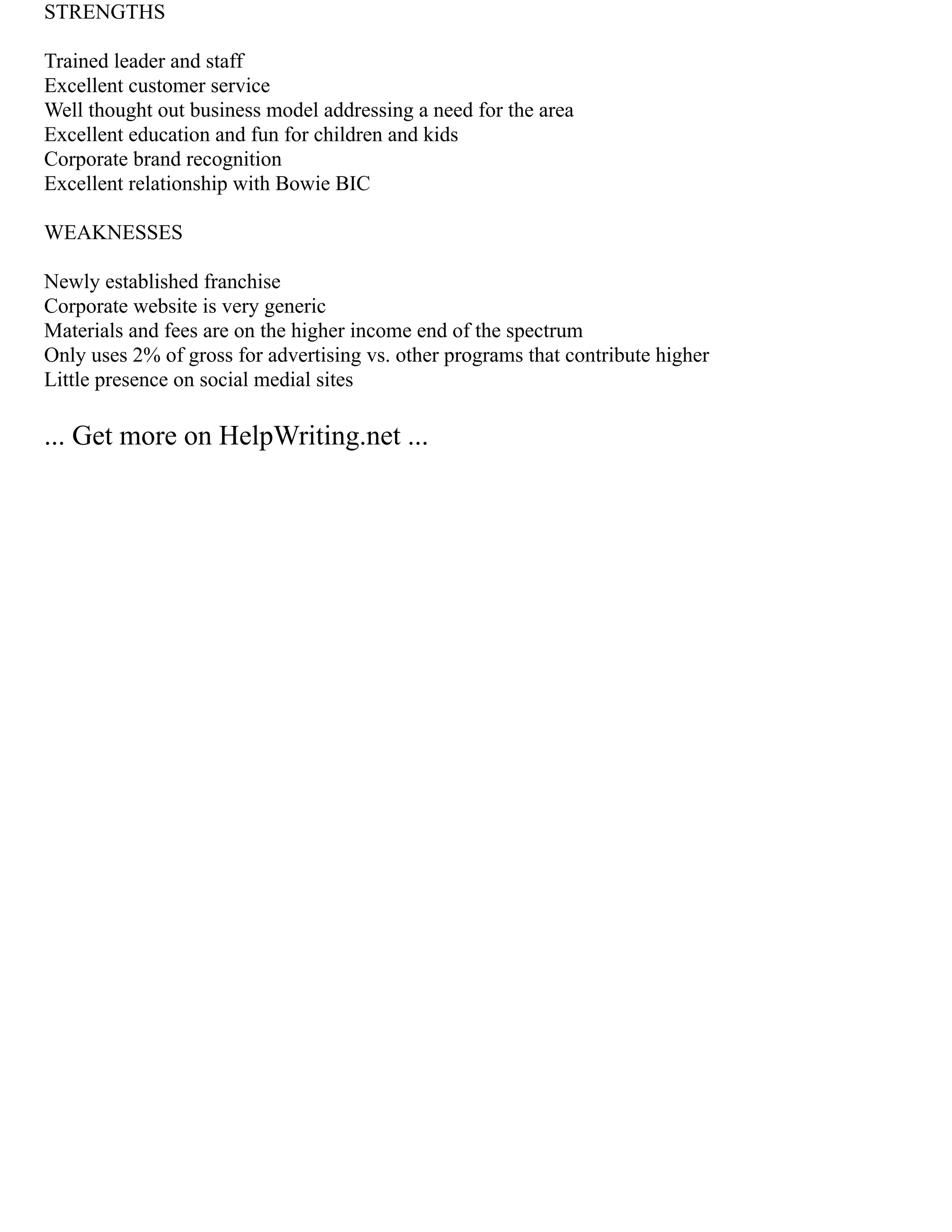 STRENGTHS
Trained leader and staff
Excellent customer service
Well thought out business model addressing a need for the area
Excellent education and fun for children and kids
Corporate brand recognition
Excellent relationship with Bowie BIC
WEAKNESSES
Newly established franchise
Corporate website is very generic
Materials and fees are on the higher income end of the spectrum
Only uses 2% of gross for advertising vs. other programs that contribute higher
Little presence on social medial sites
... Get more on HelpWriting.net ...
 