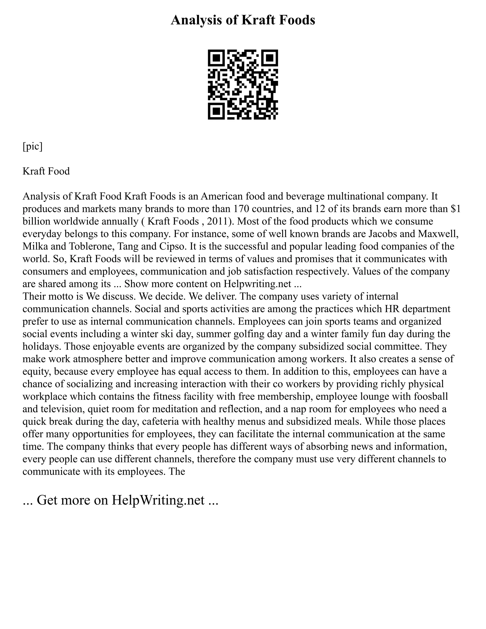 Analysis of Kraft Foods
[pic]
Kraft Food
Analysis of Kraft Food Kraft Foods is an American food and beverage multinational company. It
produces and markets many brands to more than 170 countries, and 12 of its brands earn more than $1
billion worldwide annually ( Kraft Foods , 2011). Most of the food products which we consume
everyday belongs to this company. For instance, some of well known brands are Jacobs and Maxwell,
Milka and Toblerone, Tang and Cipso. It is the successful and popular leading food companies of the
world. So, Kraft Foods will be reviewed in terms of values and promises that it communicates with
consumers and employees, communication and job satisfaction respectively. Values of the company
are shared among its ... Show more content on Helpwriting.net ...
Their motto is We discuss. We decide. We deliver. The company uses variety of internal
communication channels. Social and sports activities are among the practices which HR department
prefer to use as internal communication channels. Employees can join sports teams and organized
social events including a winter ski day, summer golfing day and a winter family fun day during the
holidays. Those enjoyable events are organized by the company subsidized social committee. They
make work atmosphere better and improve communication among workers. It also creates a sense of
equity, because every employee has equal access to them. In addition to this, employees can have a
chance of socializing and increasing interaction with their co workers by providing richly physical
workplace which contains the fitness facility with free membership, employee lounge with foosball
and television, quiet room for meditation and reflection, and a nap room for employees who need a
quick break during the day, cafeteria with healthy menus and subsidized meals. While those places
offer many opportunities for employees, they can facilitate the internal communication at the same
time. The company thinks that every people has different ways of absorbing news and information,
every people can use different channels, therefore the company must use very different channels to
communicate with its employees. The
... Get more on HelpWriting.net ...
 