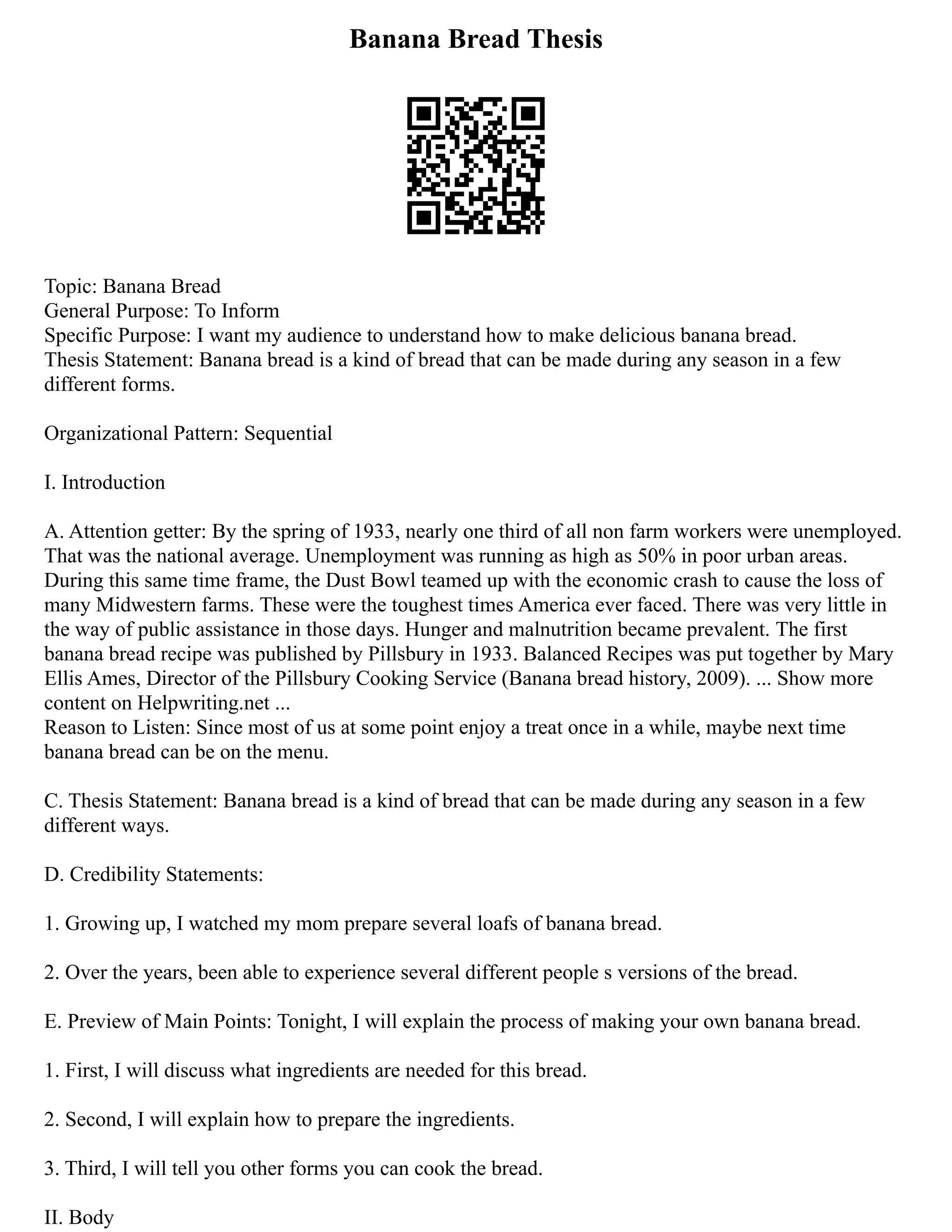 Banana Bread Thesis
Topic: Banana Bread
General Purpose: To Inform
Specific Purpose: I want my audience to understand how to make delicious banana bread.
Thesis Statement: Banana bread is a kind of bread that can be made during any season in a few
different forms.
Organizational Pattern: Sequential
I. Introduction
A. Attention getter: By the spring of 1933, nearly one third of all non farm workers were unemployed.
That was the national average. Unemployment was running as high as 50% in poor urban areas.
During this same time frame, the Dust Bowl teamed up with the economic crash to cause the loss of
many Midwestern farms. These were the toughest times America ever faced. There was very little in
the way of public assistance in those days. Hunger and malnutrition became prevalent. The first
banana bread recipe was published by Pillsbury in 1933. Balanced Recipes was put together by Mary
Ellis Ames, Director of the Pillsbury Cooking Service (Banana bread history, 2009). ... Show more
content on Helpwriting.net ...
Reason to Listen: Since most of us at some point enjoy a treat once in a while, maybe next time
banana bread can be on the menu.
C. Thesis Statement: Banana bread is a kind of bread that can be made during any season in a few
different ways.
D. Credibility Statements:
1. Growing up, I watched my mom prepare several loafs of banana bread.
2. Over the years, been able to experience several different people s versions of the bread.
E. Preview of Main Points: Tonight, I will explain the process of making your own banana bread.
1. First, I will discuss what ingredients are needed for this bread.
2. Second, I will explain how to prepare the ingredients.
3. Third, I will tell you other forms you can cook the bread.
II. Body
 