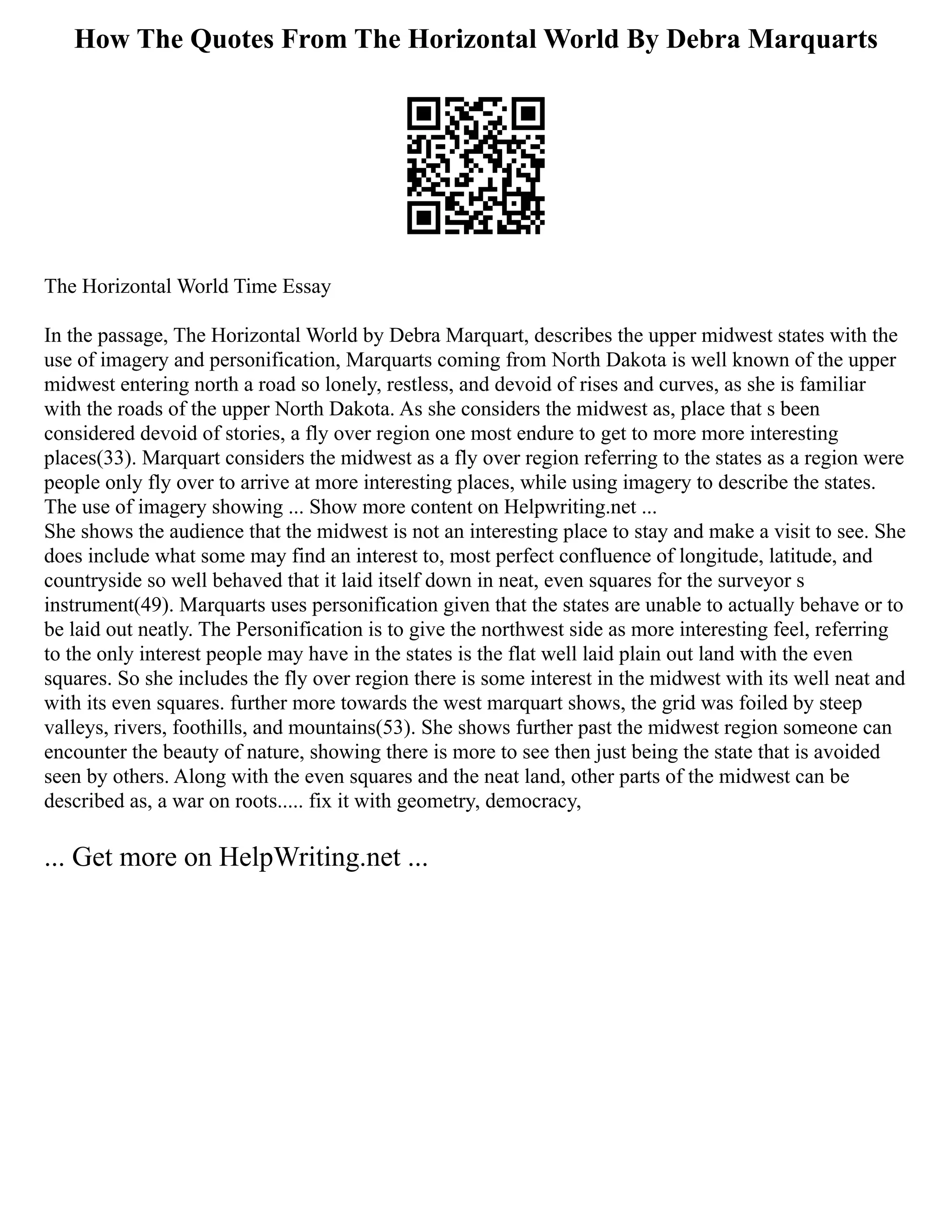 How The Quotes From The Horizontal World By Debra Marquarts
The Horizontal World Time Essay
In the passage, The Horizontal World by Debra Marquart, describes the upper midwest states with the
use of imagery and personification, Marquarts coming from North Dakota is well known of the upper
midwest entering north a road so lonely, restless, and devoid of rises and curves, as she is familiar
with the roads of the upper North Dakota. As she considers the midwest as, place that s been
considered devoid of stories, a fly over region one most endure to get to more more interesting
places(33). Marquart considers the midwest as a fly over region referring to the states as a region were
people only fly over to arrive at more interesting places, while using imagery to describe the states.
The use of imagery showing ... Show more content on Helpwriting.net ...
She shows the audience that the midwest is not an interesting place to stay and make a visit to see. She
does include what some may find an interest to, most perfect confluence of longitude, latitude, and
countryside so well behaved that it laid itself down in neat, even squares for the surveyor s
instrument(49). Marquarts uses personification given that the states are unable to actually behave or to
be laid out neatly. The Personification is to give the northwest side as more interesting feel, referring
to the only interest people may have in the states is the flat well laid plain out land with the even
squares. So she includes the fly over region there is some interest in the midwest with its well neat and
with its even squares. further more towards the west marquart shows, the grid was foiled by steep
valleys, rivers, foothills, and mountains(53). She shows further past the midwest region someone can
encounter the beauty of nature, showing there is more to see then just being the state that is avoided
seen by others. Along with the even squares and the neat land, other parts of the midwest can be
described as, a war on roots..... fix it with geometry, democracy,
... Get more on HelpWriting.net ...
 