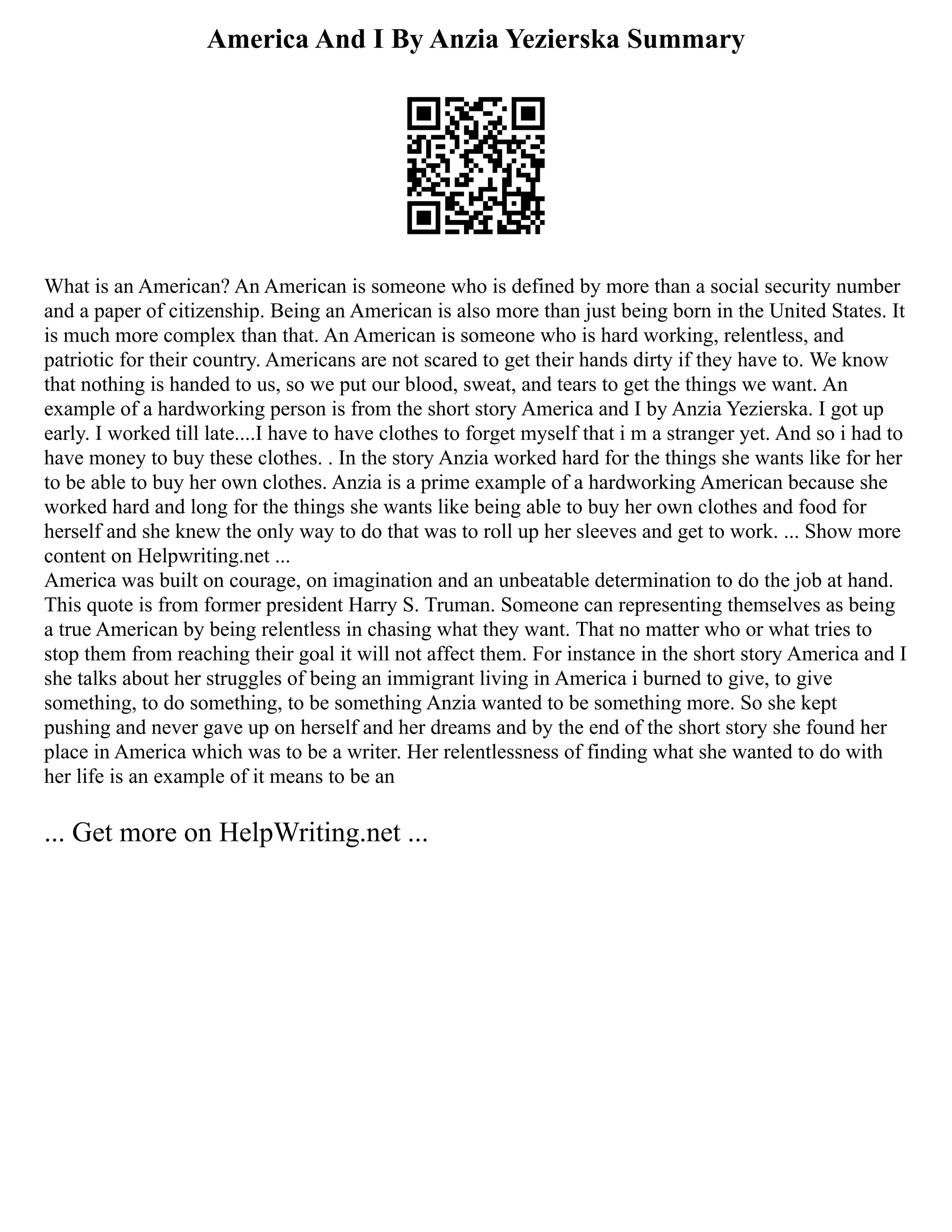 America And I By Anzia Yezierska Summary
What is an American? An American is someone who is defined by more than a social security number
and a paper of citizenship. Being an American is also more than just being born in the United States. It
is much more complex than that. An American is someone who is hard working, relentless, and
patriotic for their country. Americans are not scared to get their hands dirty if they have to. We know
that nothing is handed to us, so we put our blood, sweat, and tears to get the things we want. An
example of a hardworking person is from the short story America and I by Anzia Yezierska. I got up
early. I worked till late....I have to have clothes to forget myself that i m a stranger yet. And so i had to
have money to buy these clothes. . In the story Anzia worked hard for the things she wants like for her
to be able to buy her own clothes. Anzia is a prime example of a hardworking American because she
worked hard and long for the things she wants like being able to buy her own clothes and food for
herself and she knew the only way to do that was to roll up her sleeves and get to work. ... Show more
content on Helpwriting.net ...
America was built on courage, on imagination and an unbeatable determination to do the job at hand.
This quote is from former president Harry S. Truman. Someone can representing themselves as being
a true American by being relentless in chasing what they want. That no matter who or what tries to
stop them from reaching their goal it will not affect them. For instance in the short story America and I
she talks about her struggles of being an immigrant living in America i burned to give, to give
something, to do something, to be something Anzia wanted to be something more. So she kept
pushing and never gave up on herself and her dreams and by the end of the short story she found her
place in America which was to be a writer. Her relentlessness of finding what she wanted to do with
her life is an example of it means to be an
... Get more on HelpWriting.net ...
 