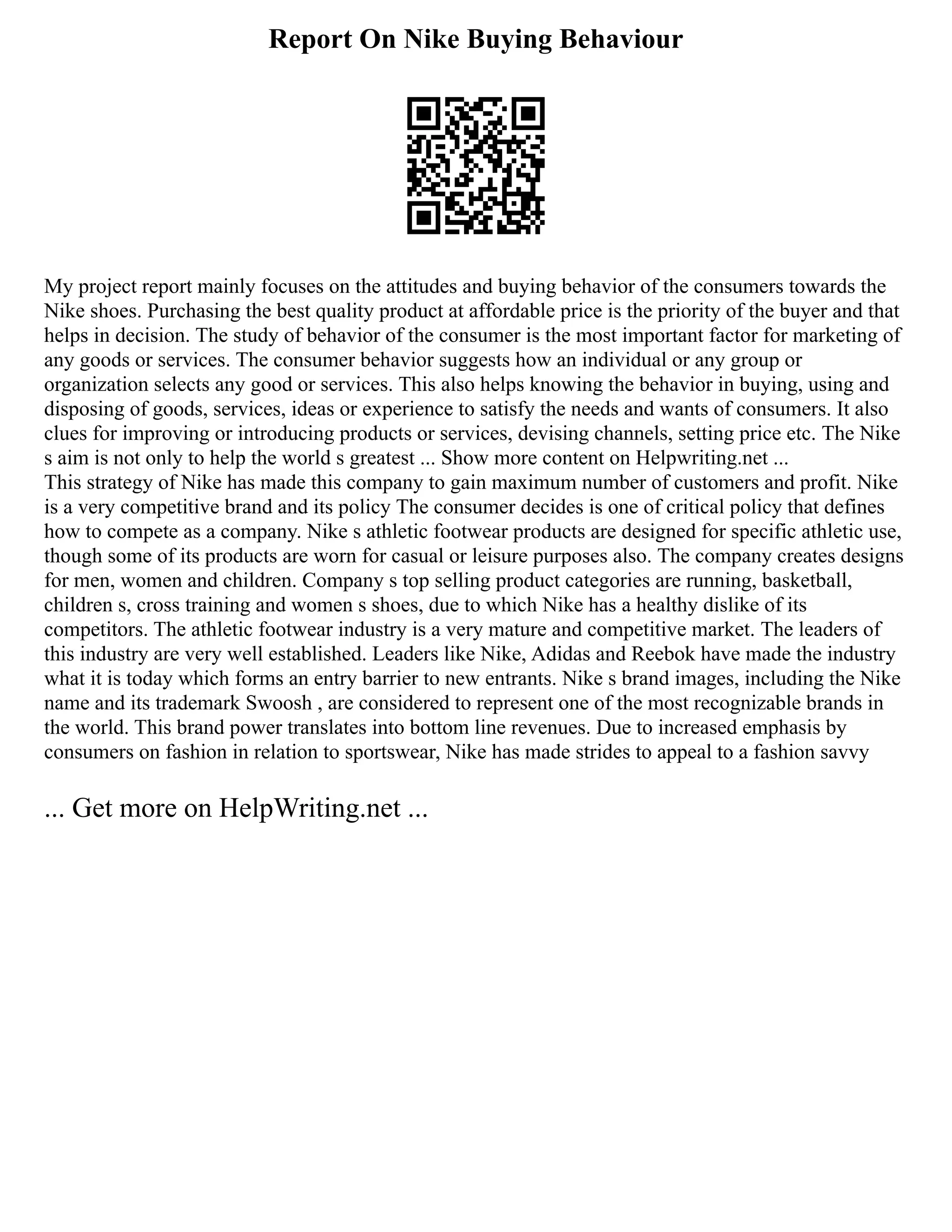 Report On Nike Buying Behaviour
My project report mainly focuses on the attitudes and buying behavior of the consumers towards the
Nike shoes. Purchasing the best quality product at affordable price is the priority of the buyer and that
helps in decision. The study of behavior of the consumer is the most important factor for marketing of
any goods or services. The consumer behavior suggests how an individual or any group or
organization selects any good or services. This also helps knowing the behavior in buying, using and
disposing of goods, services, ideas or experience to satisfy the needs and wants of consumers. It also
clues for improving or introducing products or services, devising channels, setting price etc. The Nike
s aim is not only to help the world s greatest ... Show more content on Helpwriting.net ...
This strategy of Nike has made this company to gain maximum number of customers and profit. Nike
is a very competitive brand and its policy The consumer decides is one of critical policy that defines
how to compete as a company. Nike s athletic footwear products are designed for specific athletic use,
though some of its products are worn for casual or leisure purposes also. The company creates designs
for men, women and children. Company s top selling product categories are running, basketball,
children s, cross training and women s shoes, due to which Nike has a healthy dislike of its
competitors. The athletic footwear industry is a very mature and competitive market. The leaders of
this industry are very well established. Leaders like Nike, Adidas and Reebok have made the industry
what it is today which forms an entry barrier to new entrants. Nike s brand images, including the Nike
name and its trademark Swoosh , are considered to represent one of the most recognizable brands in
the world. This brand power translates into bottom line revenues. Due to increased emphasis by
consumers on fashion in relation to sportswear, Nike has made strides to appeal to a fashion savvy
... Get more on HelpWriting.net ...
 