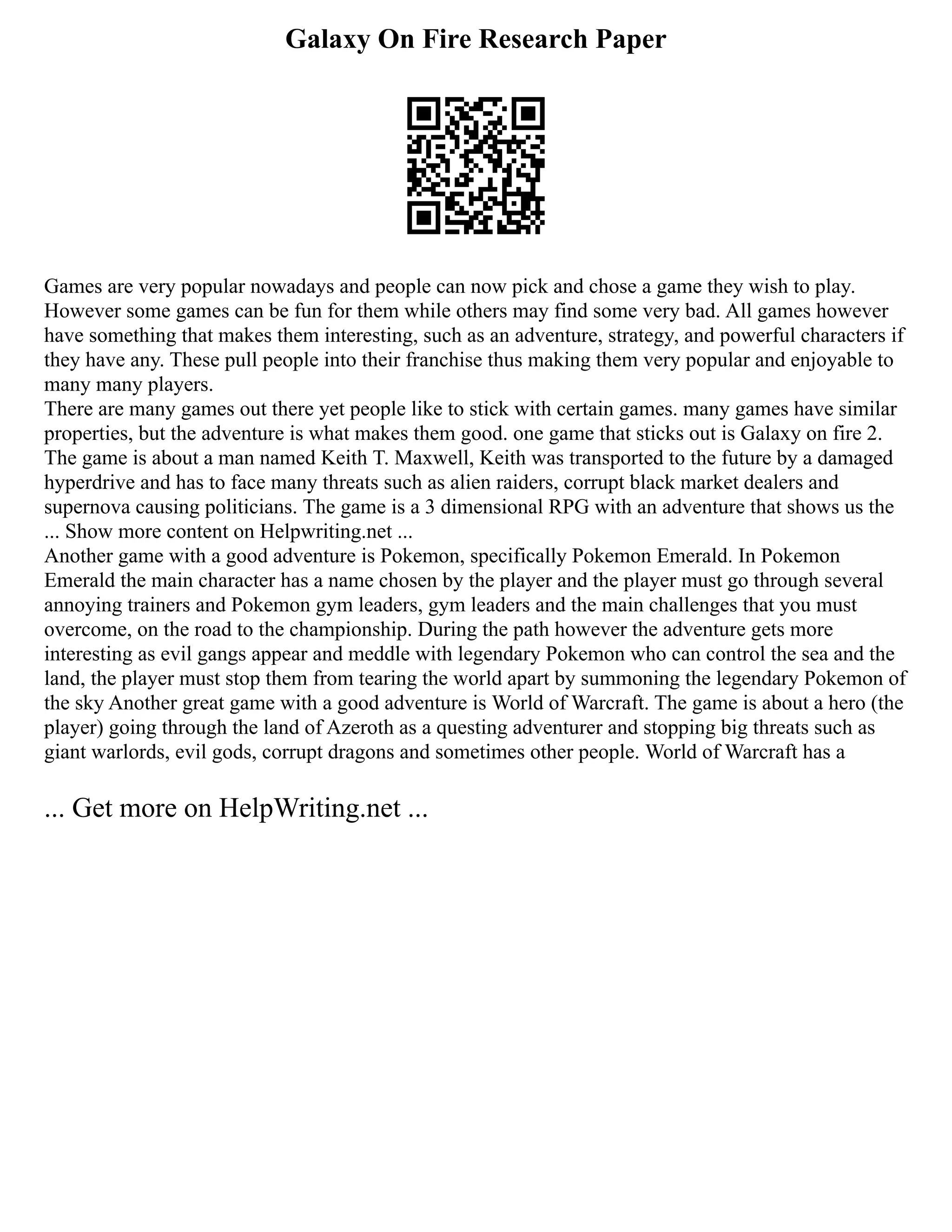 Galaxy On Fire Research Paper
Games are very popular nowadays and people can now pick and chose a game they wish to play.
However some games can be fun for them while others may find some very bad. All games however
have something that makes them interesting, such as an adventure, strategy, and powerful characters if
they have any. These pull people into their franchise thus making them very popular and enjoyable to
many many players.
There are many games out there yet people like to stick with certain games. many games have similar
properties, but the adventure is what makes them good. one game that sticks out is Galaxy on fire 2.
The game is about a man named Keith T. Maxwell, Keith was transported to the future by a damaged
hyperdrive and has to face many threats such as alien raiders, corrupt black market dealers and
supernova causing politicians. The game is a 3 dimensional RPG with an adventure that shows us the
... Show more content on Helpwriting.net ...
Another game with a good adventure is Pokemon, specifically Pokemon Emerald. In Pokemon
Emerald the main character has a name chosen by the player and the player must go through several
annoying trainers and Pokemon gym leaders, gym leaders and the main challenges that you must
overcome, on the road to the championship. During the path however the adventure gets more
interesting as evil gangs appear and meddle with legendary Pokemon who can control the sea and the
land, the player must stop them from tearing the world apart by summoning the legendary Pokemon of
the sky Another great game with a good adventure is World of Warcraft. The game is about a hero (the
player) going through the land of Azeroth as a questing adventurer and stopping big threats such as
giant warlords, evil gods, corrupt dragons and sometimes other people. World of Warcraft has a
... Get more on HelpWriting.net ...
 