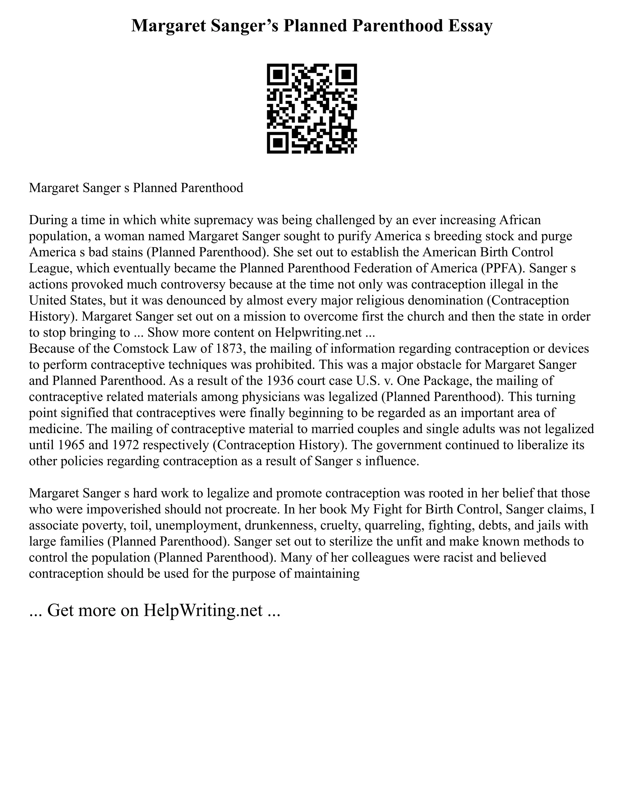 Margaret Sanger’s Planned Parenthood Essay
Margaret Sanger s Planned Parenthood
During a time in which white supremacy was being challenged by an ever increasing African
population, a woman named Margaret Sanger sought to purify America s breeding stock and purge
America s bad stains (Planned Parenthood). She set out to establish the American Birth Control
League, which eventually became the Planned Parenthood Federation of America (PPFA). Sanger s
actions provoked much controversy because at the time not only was contraception illegal in the
United States, but it was denounced by almost every major religious denomination (Contraception
History). Margaret Sanger set out on a mission to overcome first the church and then the state in order
to stop bringing to ... Show more content on Helpwriting.net ...
Because of the Comstock Law of 1873, the mailing of information regarding contraception or devices
to perform contraceptive techniques was prohibited. This was a major obstacle for Margaret Sanger
and Planned Parenthood. As a result of the 1936 court case U.S. v. One Package, the mailing of
contraceptive related materials among physicians was legalized (Planned Parenthood). This turning
point signified that contraceptives were finally beginning to be regarded as an important area of
medicine. The mailing of contraceptive material to married couples and single adults was not legalized
until 1965 and 1972 respectively (Contraception History). The government continued to liberalize its
other policies regarding contraception as a result of Sanger s influence.
Margaret Sanger s hard work to legalize and promote contraception was rooted in her belief that those
who were impoverished should not procreate. In her book My Fight for Birth Control, Sanger claims, I
associate poverty, toil, unemployment, drunkenness, cruelty, quarreling, fighting, debts, and jails with
large families (Planned Parenthood). Sanger set out to sterilize the unfit and make known methods to
control the population (Planned Parenthood). Many of her colleagues were racist and believed
contraception should be used for the purpose of maintaining
... Get more on HelpWriting.net ...
 