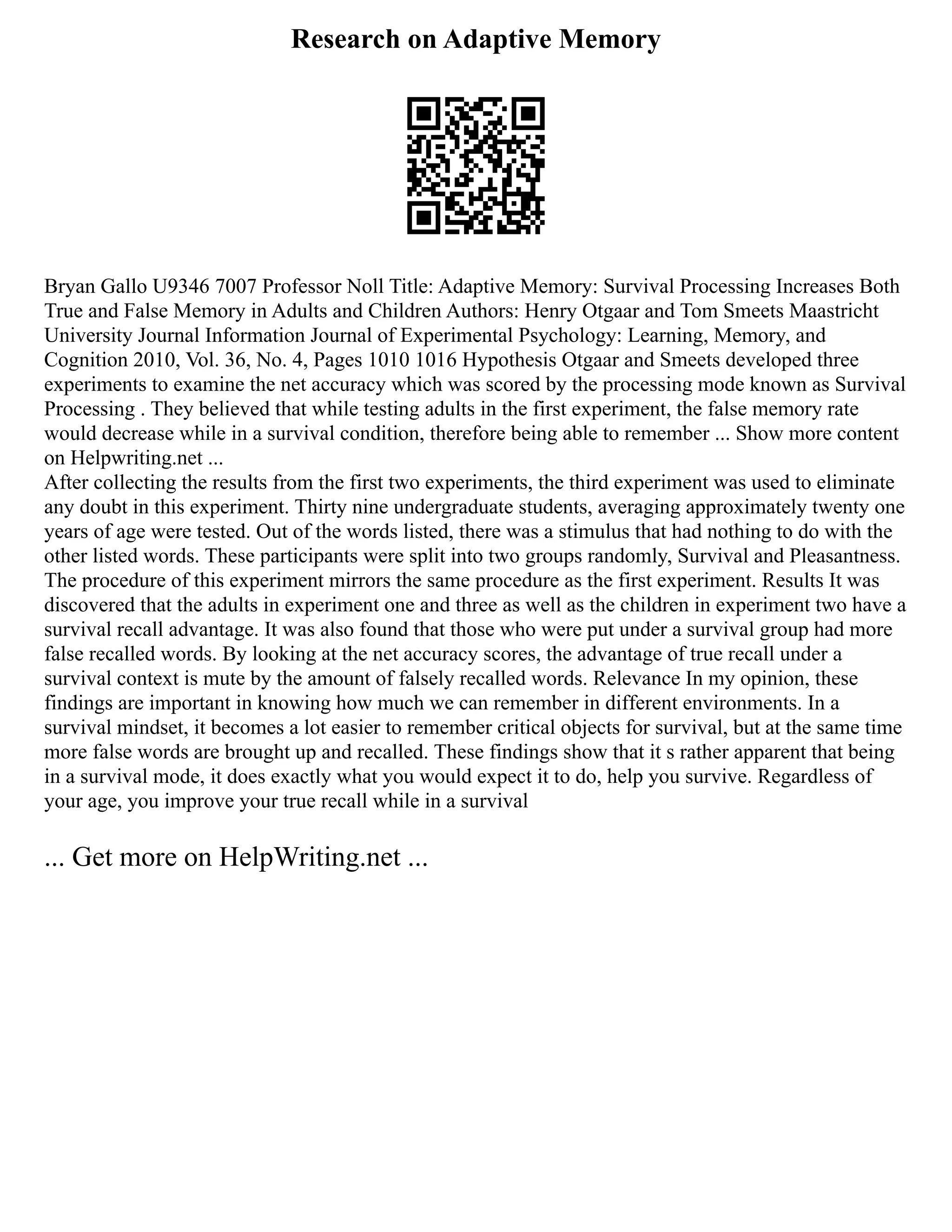 Research on Adaptive Memory
Bryan Gallo U9346 7007 Professor Noll Title: Adaptive Memory: Survival Processing Increases Both
True and False Memory in Adults and Children Authors: Henry Otgaar and Tom Smeets Maastricht
University Journal Information Journal of Experimental Psychology: Learning, Memory, and
Cognition 2010, Vol. 36, No. 4, Pages 1010 1016 Hypothesis Otgaar and Smeets developed three
experiments to examine the net accuracy which was scored by the processing mode known as Survival
Processing . They believed that while testing adults in the first experiment, the false memory rate
would decrease while in a survival condition, therefore being able to remember ... Show more content
on Helpwriting.net ...
After collecting the results from the first two experiments, the third experiment was used to eliminate
any doubt in this experiment. Thirty nine undergraduate students, averaging approximately twenty one
years of age were tested. Out of the words listed, there was a stimulus that had nothing to do with the
other listed words. These participants were split into two groups randomly, Survival and Pleasantness.
The procedure of this experiment mirrors the same procedure as the first experiment. Results It was
discovered that the adults in experiment one and three as well as the children in experiment two have a
survival recall advantage. It was also found that those who were put under a survival group had more
false recalled words. By looking at the net accuracy scores, the advantage of true recall under a
survival context is mute by the amount of falsely recalled words. Relevance In my opinion, these
findings are important in knowing how much we can remember in different environments. In a
survival mindset, it becomes a lot easier to remember critical objects for survival, but at the same time
more false words are brought up and recalled. These findings show that it s rather apparent that being
in a survival mode, it does exactly what you would expect it to do, help you survive. Regardless of
your age, you improve your true recall while in a survival
... Get more on HelpWriting.net ...
 