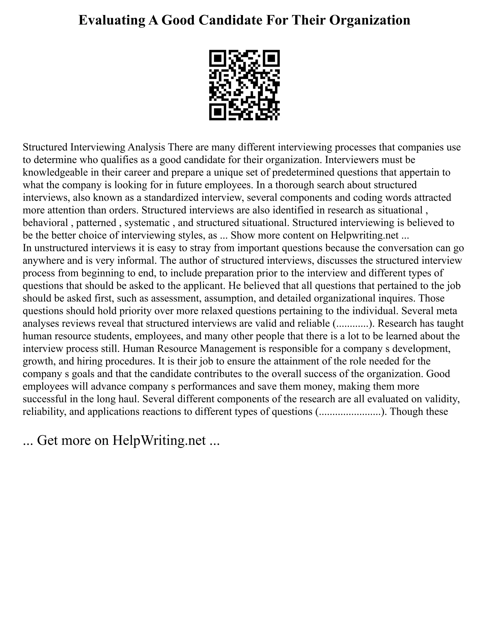 Evaluating A Good Candidate For Their Organization
Structured Interviewing Analysis There are many different interviewing processes that companies use
to determine who qualifies as a good candidate for their organization. Interviewers must be
knowledgeable in their career and prepare a unique set of predetermined questions that appertain to
what the company is looking for in future employees. In a thorough search about structured
interviews, also known as a standardized interview, several components and coding words attracted
more attention than orders. Structured interviews are also identified in research as situational ,
behavioral , patterned , systematic , and structured situational. Structured interviewing is believed to
be the better choice of interviewing styles, as ... Show more content on Helpwriting.net ...
In unstructured interviews it is easy to stray from important questions because the conversation can go
anywhere and is very informal. The author of structured interviews, discusses the structured interview
process from beginning to end, to include preparation prior to the interview and different types of
questions that should be asked to the applicant. He believed that all questions that pertained to the job
should be asked first, such as assessment, assumption, and detailed organizational inquires. Those
questions should hold priority over more relaxed questions pertaining to the individual. Several meta
analyses reviews reveal that structured interviews are valid and reliable (............). Research has taught
human resource students, employees, and many other people that there is a lot to be learned about the
interview process still. Human Resource Management is responsible for a company s development,
growth, and hiring procedures. It is their job to ensure the attainment of the role needed for the
company s goals and that the candidate contributes to the overall success of the organization. Good
employees will advance company s performances and save them money, making them more
successful in the long haul. Several different components of the research are all evaluated on validity,
reliability, and applications reactions to different types of questions (.......................). Though these
... Get more on HelpWriting.net ...
 