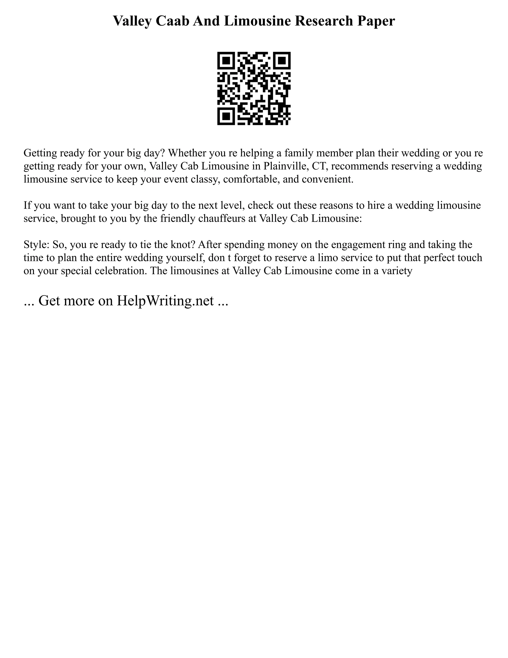 Valley Caab And Limousine Research Paper
Getting ready for your big day? Whether you re helping a family member plan their wedding or you re
getting ready for your own, Valley Cab Limousine in Plainville, CT, recommends reserving a wedding
limousine service to keep your event classy, comfortable, and convenient.
If you want to take your big day to the next level, check out these reasons to hire a wedding limousine
service, brought to you by the friendly chauffeurs at Valley Cab Limousine:
Style: So, you re ready to tie the knot? After spending money on the engagement ring and taking the
time to plan the entire wedding yourself, don t forget to reserve a limo service to put that perfect touch
on your special celebration. The limousines at Valley Cab Limousine come in a variety
... Get more on HelpWriting.net ...
 
