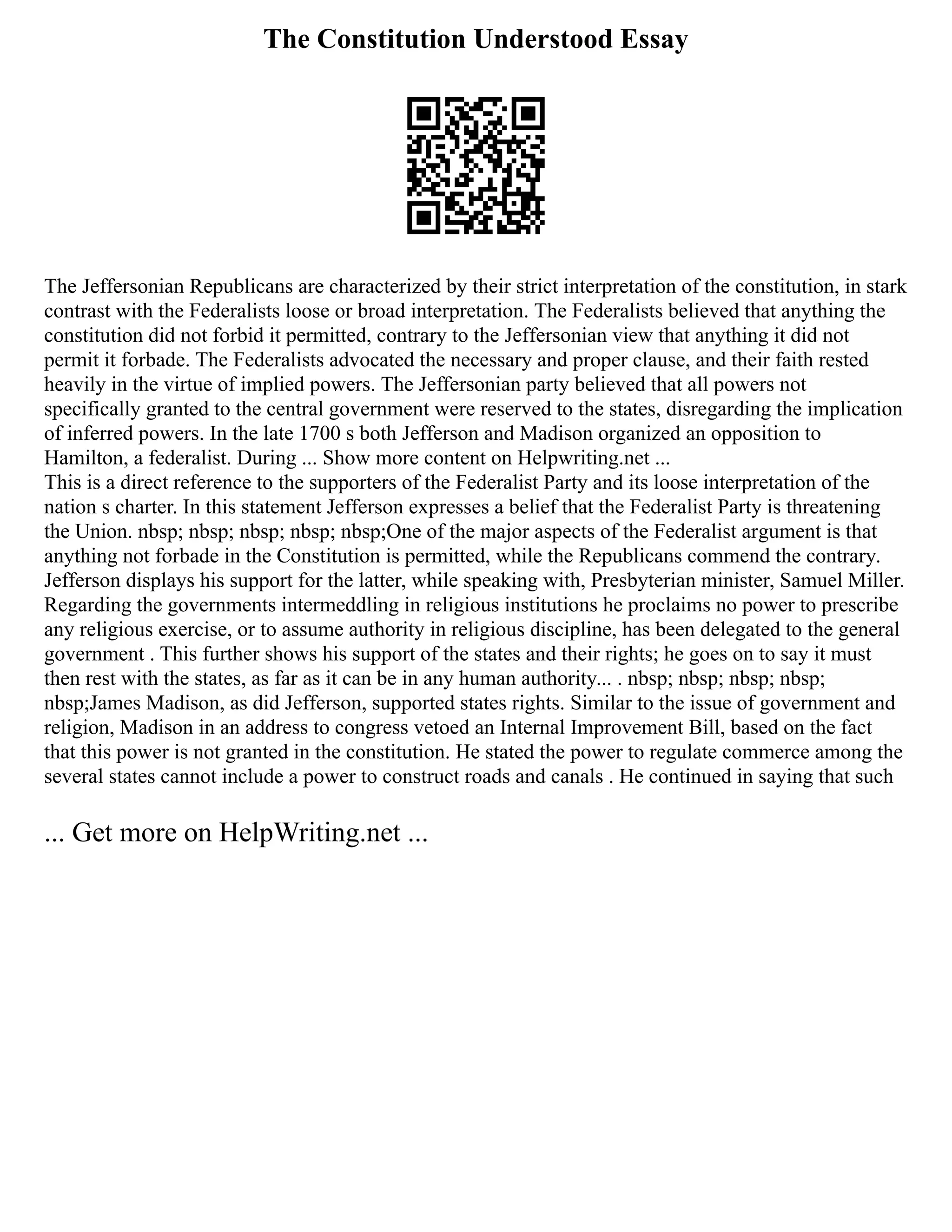 The Constitution Understood Essay
The Jeffersonian Republicans are characterized by their strict interpretation of the constitution, in stark
contrast with the Federalists loose or broad interpretation. The Federalists believed that anything the
constitution did not forbid it permitted, contrary to the Jeffersonian view that anything it did not
permit it forbade. The Federalists advocated the necessary and proper clause, and their faith rested
heavily in the virtue of implied powers. The Jeffersonian party believed that all powers not
specifically granted to the central government were reserved to the states, disregarding the implication
of inferred powers. In the late 1700 s both Jefferson and Madison organized an opposition to
Hamilton, a federalist. During ... Show more content on Helpwriting.net ...
This is a direct reference to the supporters of the Federalist Party and its loose interpretation of the
nation s charter. In this statement Jefferson expresses a belief that the Federalist Party is threatening
the Union. nbsp; nbsp; nbsp; nbsp; nbsp;One of the major aspects of the Federalist argument is that
anything not forbade in the Constitution is permitted, while the Republicans commend the contrary.
Jefferson displays his support for the latter, while speaking with, Presbyterian minister, Samuel Miller.
Regarding the governments intermeddling in religious institutions he proclaims no power to prescribe
any religious exercise, or to assume authority in religious discipline, has been delegated to the general
government . This further shows his support of the states and their rights; he goes on to say it must
then rest with the states, as far as it can be in any human authority... . nbsp; nbsp; nbsp; nbsp;
nbsp;James Madison, as did Jefferson, supported states rights. Similar to the issue of government and
religion, Madison in an address to congress vetoed an Internal Improvement Bill, based on the fact
that this power is not granted in the constitution. He stated the power to regulate commerce among the
several states cannot include a power to construct roads and canals . He continued in saying that such
... Get more on HelpWriting.net ...
 