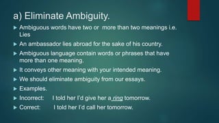 a) Eliminate Ambiguity.
 Ambiguous words have two or more than two meanings i.e.
Lies
 An ambassador lies abroad for the sake of his country.
 Ambiguous language contain words or phrases that have
more than one meaning.
 It conveys other meaning with your intended meaning.
 We should eliminate ambiguity from our essays.
 Examples.
 Incorrect: I told her I’d give her a ring tomorrow.
 Correct: I told her I’d call her tomorrow.
 