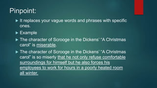Pinpoint:
 It replaces your vague words and phrases with specific
ones.
 Example
 The character of Scrooge in the Dickens’ “A Christmas
carol” is miserable.
 The character of Scrooge in the Dickens’ “A Christmas
carol” is so miserly that he not only refuse comfortable
surroundings for himself but he also forces his
employees to work for hours in a poorly heated room
all winter.
 