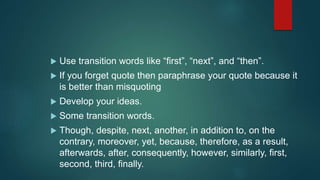 Use transition words like “first”, “next”, and “then”.
 If you forget quote then paraphrase your quote because it
is better than misquoting
 Develop your ideas.
 Some transition words.
 Though, despite, next, another, in addition to, on the
contrary, moreover, yet, because, therefore, as a result,
afterwards, after, consequently, however, similarly, first,
second, third, finally.
 