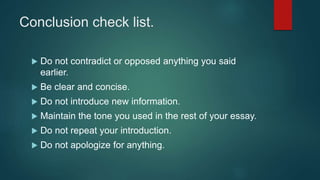 Conclusion check list.
 Do not contradict or opposed anything you said
earlier.
 Be clear and concise.
 Do not introduce new information.
 Maintain the tone you used in the rest of your essay.
 Do not repeat your introduction.
 Do not apologize for anything.
 