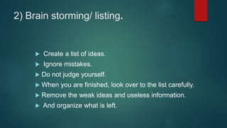 2) Brain storming/ listing.
 Create a list of ideas.
 Ignore mistakes.
 Do not judge yourself.
 When you are finished, look over to the list carefully.
 Remove the weak ideas and useless information.
 And organize what is left.
 