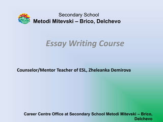 Secondary School
Metodi Mitevski – Brico, Delchevo
Essay Writing Course
Career Centre Office at Secondary School Metodi Mitevski – Brico,
Delchevo
Counselor/Mentor Teacher of ESL, Zheleanka Demirova
 