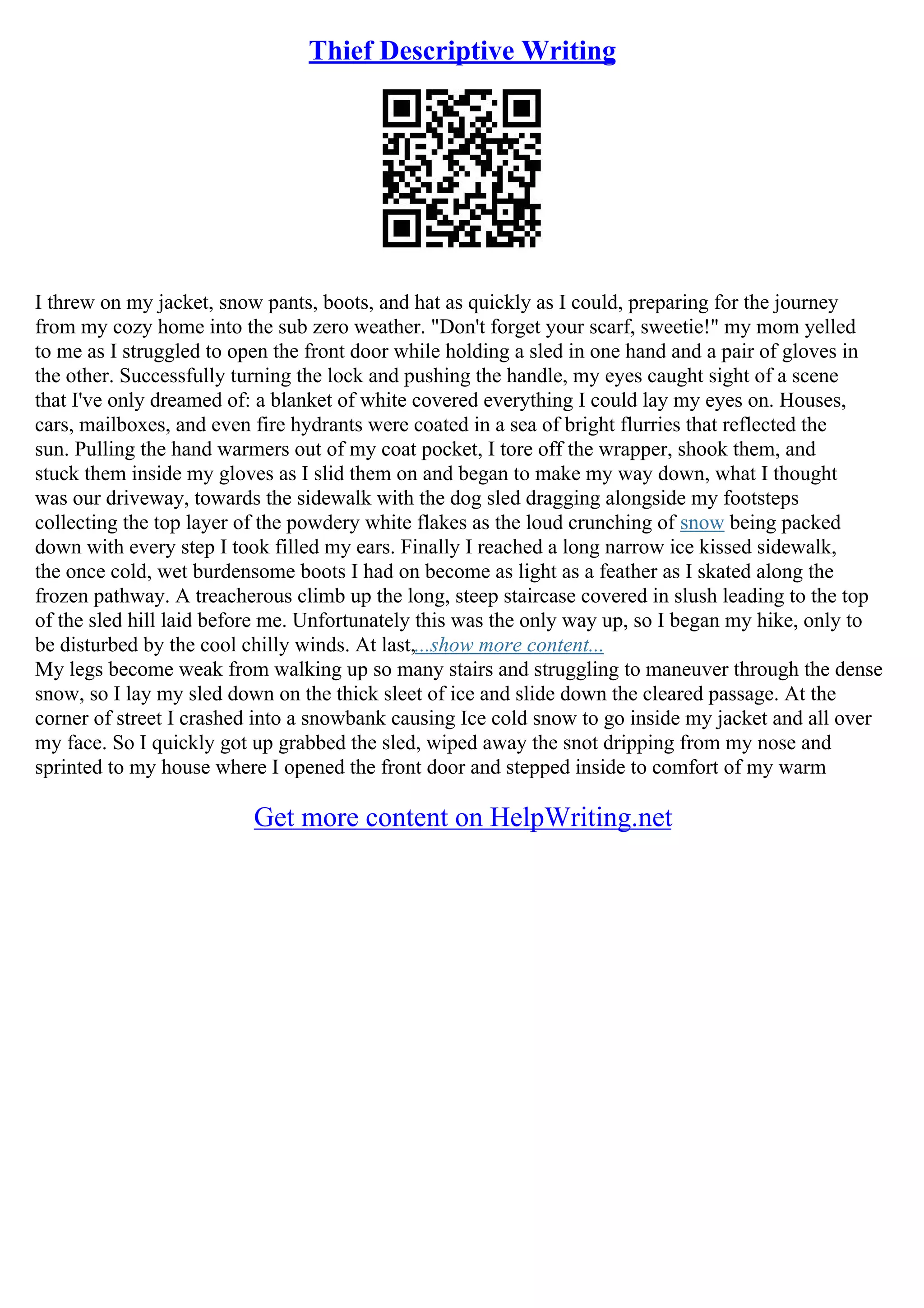 Thief Descriptive Writing
I threw on my jacket, snow pants, boots, and hat as quickly as I could, preparing for the journey
from my cozy home into the sub zero weather. "Don't forget your scarf, sweetie!" my mom yelled
to me as I struggled to open the front door while holding a sled in one hand and a pair of gloves in
the other. Successfully turning the lock and pushing the handle, my eyes caught sight of a scene
that I've only dreamed of: a blanket of white covered everything I could lay my eyes on. Houses,
cars, mailboxes, and even fire hydrants were coated in a sea of bright flurries that reflected the
sun. Pulling the hand warmers out of my coat pocket, I tore off the wrapper, shook them, and
stuck them inside my gloves as I slid them on and began to make my way down, what I thought
was our driveway, towards the sidewalk with the dog sled dragging alongside my footsteps
collecting the top layer of the powdery white flakes as the loud crunching of snow being packed
down with every step I took filled my ears. Finally I reached a long narrow ice kissed sidewalk,
the once cold, wet burdensome boots I had on become as light as a feather as I skated along the
frozen pathway. A treacherous climb up the long, steep staircase covered in slush leading to the top
of the sled hill laid before me. Unfortunately this was the only way up, so I began my hike, only to
be disturbed by the cool chilly winds. At last,...show more content...
My legs become weak from walking up so many stairs and struggling to maneuver through the dense
snow, so I lay my sled down on the thick sleet of ice and slide down the cleared passage. At the
corner of street I crashed into a snowbank causing Ice cold snow to go inside my jacket and all over
my face. So I quickly got up grabbed the sled, wiped away the snot dripping from my nose and
sprinted to my house where I opened the front door and stepped inside to comfort of my warm
Get more content on HelpWriting.net
 