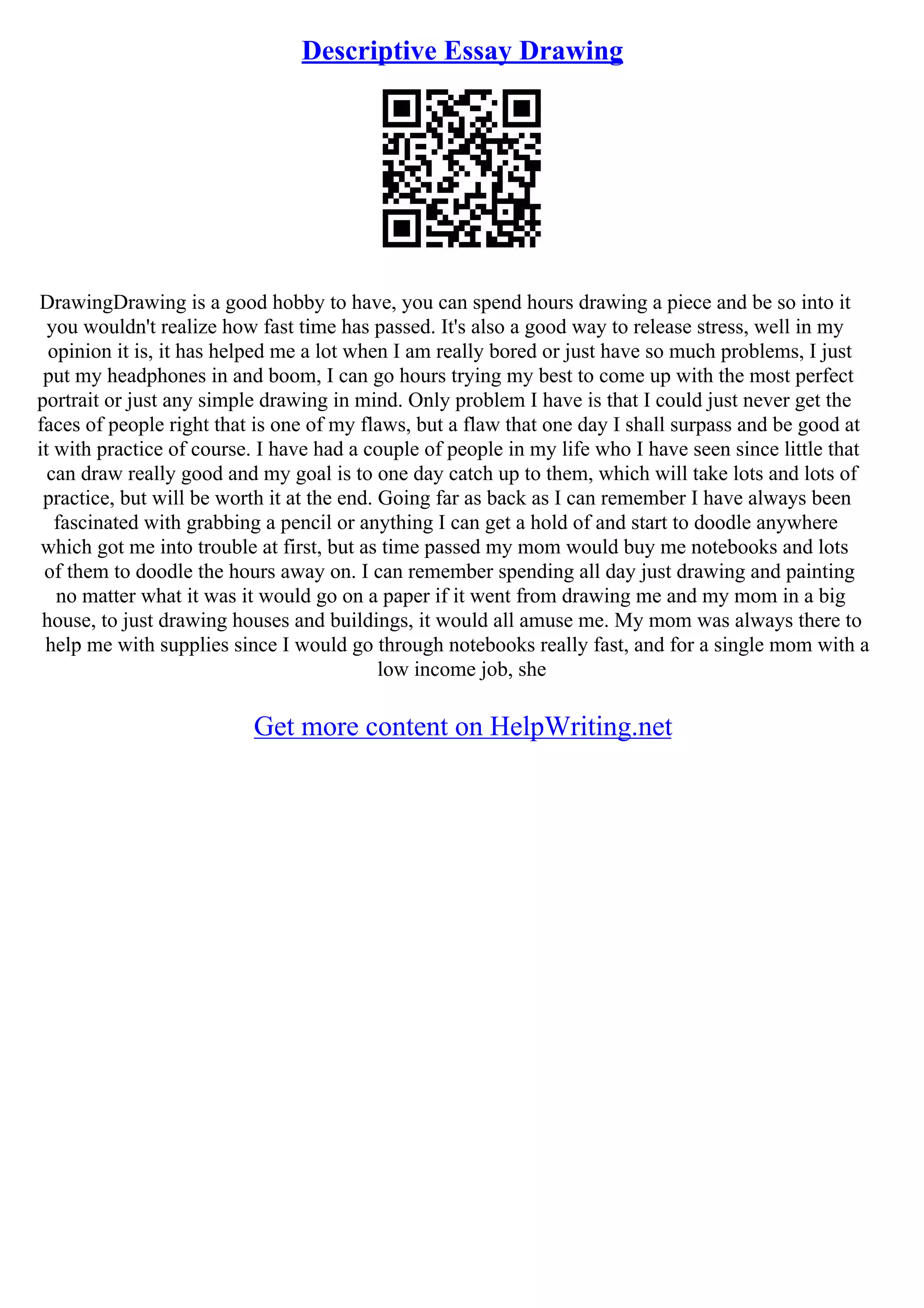 Descriptive Essay Drawing
DrawingDrawing is a good hobby to have, you can spend hours drawing a piece and be so into it
you wouldn't realize how fast time has passed. It's also a good way to release stress, well in my
opinion it is, it has helped me a lot when I am really bored or just have so much problems, I just
put my headphones in and boom, I can go hours trying my best to come up with the most perfect
portrait or just any simple drawing in mind. Only problem I have is that I could just never get the
faces of people right that is one of my flaws, but a flaw that one day I shall surpass and be good at
it with practice of course. I have had a couple of people in my life who I have seen since little that
can draw really good and my goal is to one day catch up to them, which will take lots and lots of
practice, but will be worth it at the end. Going far as back as I can remember I have always been
fascinated with grabbing a pencil or anything I can get a hold of and start to doodle anywhere
which got me into trouble at first, but as time passed my mom would buy me notebooks and lots
of them to doodle the hours away on. I can remember spending all day just drawing and painting
no matter what it was it would go on a paper if it went from drawing me and my mom in a big
house, to just drawing houses and buildings, it would all amuse me. My mom was always there to
help me with supplies since I would go through notebooks really fast, and for a single mom with a
low income job, she
Get more content on HelpWriting.net
 