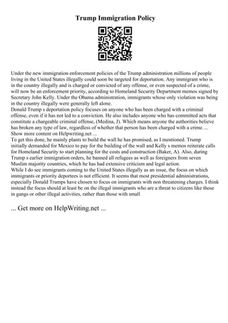Trump Immigration Policy
Under the new immigration enforcement policies of the Trump administration millions of people
living in the United States illegally could soon be targeted for deportation. Any immigrant who is
in the country illegally and is charged or convicted of any offense, or even suspected of a crime,
will now be an enforcement priority, according to Homeland Security Department memos signed by
Secretary John Kelly. Under the Obama administration, immigrants whose only violation was being
in the country illegally were generally left alone.
Donald Trump s deportation policy focuses on anyone who has been charged with a criminal
offense, even if it has not led to a conviction. He also includes anyone who has committed acts that
constitute a chargeable criminal offense, (Medina, J). Which means anyone the authorities believe
has broken any type of law, regardless of whether that person has been charged with a crime....
Show more content on Helpwriting.net ...
To get this done, he mainly plants to build the wall he has promised, as I mentioned. Trump
initially demanded for Mexico to pay for the building of the wall and Kelly s memos reiterate calls
for Homeland Security to start planning for the costs and construction (Baker, A). Also, during
Trump s earlier immigration orders, he banned all refugees as well as foreigners from seven
Muslim majority countries, which he has had extensive criticism and legal action.
While I do see immigrants coming to the United States illegally as an issue, the focus on which
immigrants or priority deportees is not efficient. It seems that most presidential administrations,
especially Donald Trumps have chosen to focus on immigrants with non threatening charges. I think
instead the focus should at least be on the illegal immigrants who are a threat to citizens like those
in gangs or other illegal activities, rather than those with small
... Get more on HelpWriting.net ...
 