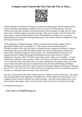 Compare and Contrast the Part That the City or State...
In both Antigone and Oedipus the King the city plays an important part with the majority of the
action in both plays taking place in public in front of a chorus of Theban citizens. Personal
conflict/crises take place in public, and when personal events take place off stage, they are relied
to the chorus (and the audience) through messengers. The city also helps to move the plot of the
plays along, as well providing dramatic tension. In addition the city helps to give us greater
understanding of the characters of Oedipusand Creon, as the rulers of Thebes in Oedipus the King
and Antigone respectively.
At the beginning of Oedipus the King, Thebes is facing destruction from a plague which is
spreading throughout the city. Oedipus, in ... Show more content on Helpwriting.net ...
With the exception of the very first scene in Antigone between Antigone and Ismene, the action
of both plays takes place within the public domain. This means that personal revelations and
crises that the characters endure are made in public. For example Oedipus learns of his true
heritage from the Corinthian Messenger and Shepherd in front of the citizens of Thebes
(Oedipus the King lines 1084 1310, Wait, who is this woman, makes you so afraidВ… ). Creon
s downfall in Antigone is done in public, (1420 1470, Oh no, a second loss to break the heartВ…
). Even when the action of the plays moves off stage to behind the closed palace doors, the events
are revealed in the public domain, for example the suicide of Jocasta and blinding of Oedipus
(Oedipus the King, lines1364 1429 ) and the suicides of Antigone, Haemon and Eurydice (Antigone
lines 1312 В– 1373 and 1410 1412). This reinforces the importance of the city within the context of
the plays, as nothing personal can remain secret and private.
The city is represented by the chorus which comprises of Theban citizens in both plays. The chorus
enter the stage almost at the beginning of the plays (line 169) in Oedipus the King and line 117 in
Antigone) and do not leave until the very end of each play. Thus they witness most of the events
and revelations that happen. However their function within the context of the plays does differ.
In Antigone the chorus of
... Get more on HelpWriting.net ...
 