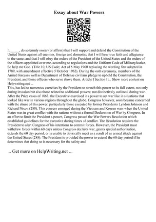 Essay about War Powers
I, _____, do solemnly swear (or affirm) that I will support and defend the Constitution of the
United States against all enemies, foreign and domestic; that I will bear true faith and allegiance
to the same; and that I will obey the orders of the President of the United States and the orders of
the officers appointed over me, according to regulations and the Uniform Code of MilitaryJustice.
So help me God. (Title 10, US Code; Act of 5 May 1960 replacing the wording first adopted in
1789, with amendment effective 5 October 1962). During the oath ceremony, members of the
Armed forcesas well as Department of Defense civilians pledge to uphold the Constitution, the
President, and those officers who serve above them. Article I Section II... Show more content on
Helpwriting.net ...
This, has led to numerous exercises by the President to stretch this power to its full extent, not only
during invasion but also those related to additional powers; not distinctively outlined, during war.
After the Prize cases of 1863, the Executive exercised it s power to act war like in situations that
looked like war in various regions throughout the globe. Congress however, soon became concerned
with the abuse of this power, particularly those executed by former Presidents Lyndon Johnson and
Richard Nixon (288). This concern emerged during the Vietnam and Korean wars when the United
States was in great conflict with the nations without a formal Declaration of War by Congress. In
an effort to limit the President s power, Congress passed the War Powers Resolution which
established guidelines for the executive during times of conflict. The Resolution requires the
President to alert Congress of his intentions to commit forces. However, the President must
withdraw forces within 60 days unless Congress declares war, grants special authorization,
extends the 60 day period, or is unable to physically meet as a result of an armed attack against
the United States (288). The President is provided the power to extend the 60 day period if he
determines that doing so is necessary for the safety and
... Get more on HelpWriting.net ...
 