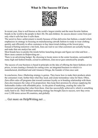 What Is The Success Of Zara
In recent year, Zara is well known as the world s largest retailer and the most favorite fashion
brands in the world to the people in their 20s 30s and children. Its success doesn t come from just
only what it sells but how it sells them.
The secret to Zara s achievement is mostly because of Zara deliveries fast fashion, a model which
emphasizes its strategy in focusing on manufacturing catwalk fashion to ready to wear clothing
quickly and efficiently to allow customers to buy latest trend clothing at the lowest price.
Instead of betting tomorrow s hot look, Zara can wait to see what customers are actually buying
and make that one analyst has said.
Most brands have to predict the trends before launching designs and figure out what and how ...
Show more content on Helpwriting.net ...
There is no advertising budget. By choosing to locate stores in the center locations, surrounded by
many high end fashion brands, cozied in ambitions, Zara never goes unnoticed by people.
The success of your business is based in principle on the idea of offering the latest fashions at low
prices, in turn creating a formula for cutting costs: an integrated business in which it is
manufactured, distributed and sold Amancio Ortega, the founder of Zara once said.
In conclusion, Zara s Marketing strategy is genius. They know how to make their products attain
the consumers want, further than what they need, and create tremendous value for them. Often,
Zara offers sales off programs that reward customer loyalty as in bonding relationship with them.
Zara also treasures the value of its proposition: they keep their promises by always supplying the
fashionable clothes with affordable price. As the point of marketing, creating the value for
customers and gaining that value from those. Zara has successfully achieved it, which is something
really hard to do. Their brilliant marketing strategy has brought Zara to success, now they owns
over 2,100 stores across 88 countries, and globally
... Get more on HelpWriting.net ...
 