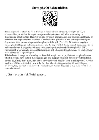 Strengths Of Existentialism
This assignment is about the main features of the existentialist view (UoPeople, 2017), or
existentialism, as well as the major strengths and weaknesses, and what is appealing or
discouraging about Sartre s Theory. First and foremost, existentialism is a philosophical theory or
approach that emphasizes the existence of the individual person as a free and responsible agent
determining their own development through acts of the will (Prezi, 2017). In other ways is a
philosophy that focuses on human existence and the important of their personal freedom, decision,
and commitment. It originated with the 19th century philosophers (Philosophybasics, 2017)
Kierkegaard, who was religious, and Nietzsche, an anti Christian, though they never used... Show
more content on Helpwriting.net ...
This is shown in magician when they perform their magic, and in prophets and religious leaders,
who believe and have faith in these deities, can heal people because of powers given from these
deities. So, if they don t exist, then why is there a practical proof of them in these people? Another
weakness of the existentialist view is the fact that when treating patients with psychological
problems, they may not fit in any of the four different themes discussed above. As a result, they
cannot be treated
... Get more on HelpWriting.net ...
 