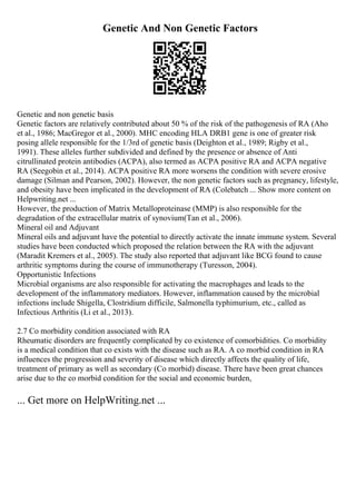 Genetic And Non Genetic Factors
Genetic and non genetic basis
Genetic factors are relatively contributed about 50 % of the risk of the pathogenesis of RA (Aho
et al., 1986; MacGregor et al., 2000). MHC encoding HLA DRB1 gene is one of greater risk
posing allele responsible for the 1/3rd of genetic basis (Deighton et al., 1989; Rigby et al.,
1991). These alleles further subdivided and defined by the presence or absence of Anti
citrullinated protein antibodies (ACPA), also termed as ACPA positive RA and ACPA negative
RA (Seegobin et al., 2014). ACPA positive RA more worsens the condition with severe erosive
damage (Silman and Pearson, 2002). However, the non genetic factors such as pregnancy, lifestyle,
and obesity have been implicated in the development of RA (Colebatch ... Show more content on
Helpwriting.net ...
However, the production of Matrix Metalloproteinase (MMP) is also responsible for the
degradation of the extracellular matrix of synovium(Tan et al., 2006).
Mineral oil and Adjuvant
Mineral oils and adjuvant have the potential to directly activate the innate immune system. Several
studies have been conducted which proposed the relation between the RA with the adjuvant
(Maradit Kremers et al., 2005). The study also reported that adjuvant like BCG found to cause
arthritic symptoms during the course of immunotherapy (Turesson, 2004).
Opportunistic Infections
Microbial organisms are also responsible for activating the macrophages and leads to the
development of the inflammatory mediators. However, inflammation caused by the microbial
infections include Shigella, Clostridium difficile, Salmonella typhimurium, etc., called as
Infectious Arthritis (Li et al., 2013).
2.7 Co morbidity condition associated with RA
Rheumatic disorders are frequently complicated by co existence of comorbidities. Co morbidity
is a medical condition that co exists with the disease such as RA. A co morbid condition in RA
influences the progression and severity of disease which directly affects the quality of life,
treatment of primary as well as secondary (Co morbid) disease. There have been great chances
arise due to the co morbid condition for the social and economic burden,
... Get more on HelpWriting.net ...
 