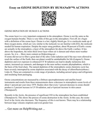 Essay on OZONE DEPLETION BY HUMANвЂ™S ACTIONS
OZONE DEPLETION BY HUMAN S ACTIONS
The ozone layer is a very important component in the atmosphere. Ozone is not the same as the
oxygen humans breathe. There is very little of this gas in the atmosphere. First off, let s begin
with a definition of the ozone layer. Ozone is a hot, slightly bluish gas. It is a molecule made up of
three oxygen atoms, which are very similar to the molecule we are familiar with (O2), the molecule
needed for human respiration. Despite the major smog problem, about 90 percent of Earth s ozone
are actually in the stratosphere, a layer of the atmosphere far above the Earth s surface. It lies
above the troposhere, the miles thick lower layer where air is densest and where most weather
occurs. So, it is ... Show more content on Helpwriting.net ...
If ozone did not act to filter a great deal of the ultra violet radiation and if the rays were allowed to
reach the surface of the Earth, then our planet would be uninhabitable for life (Lutgens3). Ozone
depletion and over exposure to enhanced UV B radiation can lead to deadly melanoma skin
cancer, increased eye cataracts, and damages to the near surface oceanic phytoplankton, which is
the basis of the food chain. The natural depletion of the stratospheric ozone chemistry cycle has
been severely interrupted by ozone depletion associated with the decay of chlorofluorocarbons (
Links 4). These are contained in a wide range of products, including aerosol sprays and refrigerants
and insulating foam packaging.
Ozone concentrations are measured by a Dobson spectrophotometer and satellite based
instruments and results from these measurements show a decrease in stratospheric ozone levels of
about 1 percent per year since 1979. Studies show that every 1 percent decrease in ozone should
produce a 2 percent increase in UV B radiation, and a 4 percent increase in skin cancer
(Thompson5).
Recently in the Arctic, the presence of significant CIO in the stratosphere has been established
(Thompson 6). This shows the process of ozone destruction in the Arctic. In this case, the ozone
level in the Arctic also decreases. The frequency of this is not known. There may be a relationship
between large volcanic eruptions and even greater loss
... Get more on HelpWriting.net ...
 