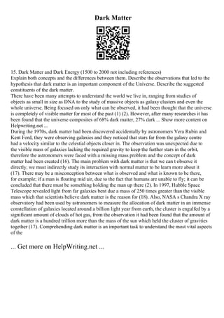 Dark Matter
15. Dark Matter and Dark Energy (1500 to 2000 not including references)
Explain both concepts and the differences between them. Describe the observations that led to the
hypothesis that dark matter is an important component of the Universe. Describe the suggested
constituents of the dark matter.
There have been many attempts to understand the world we live in, ranging from studies of
objects as small in size as DNA to the study of massive objects as galaxy clusters and even the
whole universe. Being focused on only what can be observed, it had been thought that the universe
is completely of visible matter for most of the past (1) (2). However, after many researches it has
been found that the universe composites of 68% dark matter, 27% dark ... Show more content on
Helpwriting.net ...
During the 1970s, dark matter had been discovered accidentally by astronomers Vera Rubin and
Kent Ford, they were observing galaxies and they noticed that stars far from the galaxy centre
had a velocity similar to the celestial objects closer in. The observation was unexpected due to
the visible mass of galaxies lacking the required gravity to keep the further stars in the orbit,
therefore the astronomers were faced with a missing mass problem and the concept of dark
matter had been created (16). The main problem with dark matter is that we can t observe it
directly, we must indirectly study its interaction with normal matter to be learn more about it
(17). There may be a misconception between what is observed and what is known to be there,
for example; if a man is floating mid air, due to the fact that humans are unable to fly; it can be
concluded that there must be something holding the man up there (2). In 1997, Hubble Space
Telescope revealed light from far galaxies bent due a mass of 250 times greater than the visible
mass which that scientists believe dark matter is the reason for (18). Also, NASA s Chandra X ray
observatory had been used by astronomers to measure the allocation of dark matter in an immense
constellation of galaxies located around a billion light year from earth, the cluster is engulfed by a
significant amount of clouds of hot gas, from the observation it had been found that the amount of
dark matter is a hundred trillion more than the mass of the sun which held the cluster of gravities
together (17). Comprehending dark matter is an important task to understand the most vital aspects
of the
... Get more on HelpWriting.net ...
 