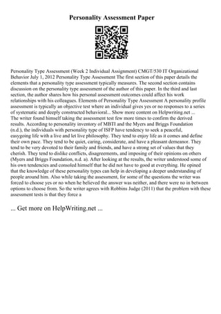 Personality Assessment Paper
Personality Type Assessment (Week 2 Individual Assignment) CMGT/530 IT Organizational
Behavior July 1, 2012 Personality Type Assessment The first section of this paper details the
elements that a personality type assessment typically measures. The second section contains
discussion on the personality type assessment of the author of this paper. In the third and last
section, the author shares how his personal assessment outcomes could affect his work
relationships with his colleagues. Elements of Personality Type Assessment A personality profile
assessment is typically an objective test where an individual gives yes or no responses to a series
of systematic and deeply constructed behavioral... Show more content on Helpwriting.net ...
The writer found himself taking the assessment test few more times to confirm the derived
results. According to personality inventory of MBTI and the Myers and Briggs Foundation
(n.d.), the individuals with personality type of ISFP have tendency to seek a peaceful,
easygoing life with a live and let live philosophy. They tend to enjoy life as it comes and define
their own pace. They tend to be quiet, caring, considerate, and have a pleasant demeanor. They
tend to be very devoted to their family and friends, and have a strong set of values that they
cherish. They tend to dislike conflicts, disagreements, and imposing of their opinions on others
(Myers and Briggs Foundation, n.d. a). After looking at the results, the writer understood some of
his own tendencies and consoled himself that he did not have to good at everything. He opined
that the knowledge of these personality types can help in developing a deeper understanding of
people around him. Also while taking the assessment, for some of the questions the writer was
forced to choose yes or no when he believed the answer was neither, and there were no in between
options to choose from. So the writer agrees with Robbins Judge (2011) that the problem with these
assessment tests is that they force a
... Get more on HelpWriting.net ...
 