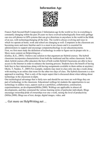 Information Age
Francis Njoh Second Draft Composition 2 Information age In the world we live in everything is
constantly changing within the past 20 years we have evolved technologically from mini garbage
can size cell phones to GPS systems that can give directions to anywhere in the world in the blink
of an eye, with technologychanging all the time. The world is always evolving and ways in
which we operate at home, work and school are changing as well. Computers in the classroom are
becoming more and more familiar and it is a must in are classes and it is essential for
administrators to support and encourage computertechnology in our educationsystems.
First, we first must study the definition of technology in order to figure out its proper role in ...
Show more content on Helpwriting.net ...
(Gulley, K.G., 2003). I believe one solution to that argument are Hybrid courses. The hybrid
classroom incorporates characteristics from both the tradtional and the online classroom. In the
ideal, hybrid courses offer educators the best of both worlds Hybrid Classrooms are able to have
access to the Internet in order to enhance the learning process. Students have the benefit of having
both face to face interactions along with having assignments available to them online at anytime.(
Okolo, T, Naidoo, T., 2005) For example, students may meet in class only one day a week along
with meeting in an online chat room for the other two days of class. The hybrid classroom is a new
approach to teaching. That is only of the major aspect that is discussed about when talking about
technology in the classroom in depts.
One technological advantage that is fairly new and should be use more are web blogs they are
part of technology in the classroom. Educational weblogs let students the opportunities to use
technology in endless ways, aspects such as e portfolios, collaboration, construction,
experimentation, an development(Miller,2008). Weblogs are applicable in almost all
developments, and they commend the various learning styles of particular individuals. Blogs
encourage ownership pride of ownership over one s work, raising the level of productivity
(Miller,2008). Blogs use of text, design, digital images, video, and
... Get more on HelpWriting.net ...
 