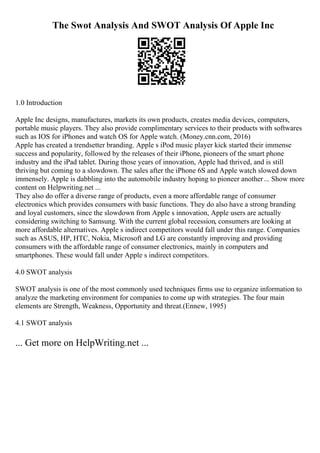 The Swot Analysis And SWOT Analysis Of Apple Inc
1.0 Introduction
Apple Inc designs, manufactures, markets its own products, creates media devices, computers,
portable music players. They also provide complimentary services to their products with softwares
such as IOS for iPhones and watch OS for Apple watch. (Money.cnn.com, 2016)
Apple has created a trendsetter branding. Apple s iPod music player kick started their immense
success and popularity, followed by the releases of their iPhone, pioneers of the smart phone
industry and the iPad tablet. During those years of innovation, Apple had thrived, and is still
thriving but coming to a slowdown. The sales after the iPhone 6S and Apple watch slowed down
immensely. Apple is dabbling into the automobile industry hoping to pioneer another... Show more
content on Helpwriting.net ...
They also do offer a diverse range of products, even a more affordable range of consumer
electronics which provides consumers with basic functions. They do also have a strong branding
and loyal customers, since the slowdown from Apple s innovation, Apple users are actually
considering switching to Samsung. With the current global recession, consumers are looking at
more affordable alternatives. Apple s indirect competitors would fall under this range. Companies
such as ASUS, HP, HTC, Nokia, Microsoft and LG are constantly improving and providing
consumers with the affordable range of consumer electronics, mainly in computers and
smartphones. These would fall under Apple s indirect competitors.
4.0 SWOT analysis
SWOT analysis is one of the most commonly used techniques firms use to organize information to
analyze the marketing environment for companies to come up with strategies. The four main
elements are Strength, Weakness, Opportunity and threat.(Ennew, 1995)
4.1 SWOT analysis
... Get more on HelpWriting.net ...
 