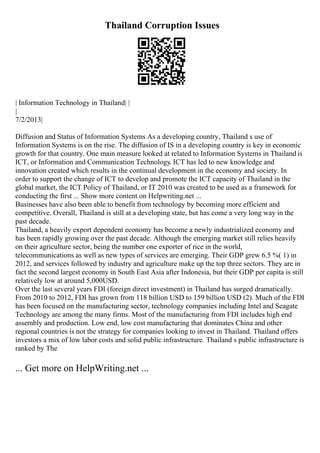 Thailand Corruption Issues
| Information Technology in Thailand| |
|
7/2/2013|
Diffusion and Status of Information Systems As a developing country, Thailand s use of
Information Systems is on the rise. The diffusion of IS in a developing country is key in economic
growth for that country. One main measure looked at related to Information Systems in Thailand is
ICT, or Information and Communication Technology. ICT has led to new knowledge and
innovation created which results in the continual development in the economy and society. In
order to support the change of ICT to develop and promote the ICT capacity of Thailand in the
global market, the ICT Policy of Thailand, or IT 2010 was created to be used as a framework for
conducting the first ... Show more content on Helpwriting.net ...
Businesses have also been able to benefit from technology by becoming more efficient and
competitive. Overall, Thailand is still at a developing state, but has come a very long way in the
past decade.
Thailand, a heavily export dependent economy has become a newly industrialized economy and
has been rapidly growing over the past decade. Although the emerging market still relies heavily
on their agriculture sector, being the number one exporter of rice in the world,
telecommunications as well as new types of services are emerging. Their GDP grew 6.5 %( 1) in
2012, and services followed by industry and agriculture make up the top three sectors. They are in
fact the second largest economy in South East Asia after Indonesia, but their GDP per capita is still
relatively low at around 5,000USD.
Over the last several years FDI (foreign direct investment) in Thailand has surged dramatically.
From 2010 to 2012, FDI has grown from 118 billion USD to 159 billion USD (2). Much of the FDI
has been focused on the manufacturing sector, technology companies including Intel and Seagate
Technology are among the many firms. Most of the manufacturing from FDI includes high end
assembly and production. Low end, low cost manufacturing that dominates China and other
regional countries is not the strategy for companies looking to invest in Thailand. Thailand offers
investors a mix of low labor costs and solid public infrastructure. Thailand s public infrastructure is
ranked by The
... Get more on HelpWriting.net ...
 