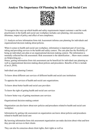 Analyse The Importance Of Planning In Health And Social Care
To recognize the ways up which health and safety requirements impact customer s and the work
practitioners in the health and social care workplace includes care planning, risk assessment,
dilemmas, impact of policy and effect of non compliance.
2.1 Analysis on how information form risk Assessment informs care planning for individuals and
organizational decision making about policies.
When it comes to health and social care workplace, information is important part of receiving,
taking and providing services in the health and safety context. The care plan has the flexibility of
being an individual care plan or an organisational decision making context. The information is
normally collected but risk assessment. Risk assessment is the identification ... Show more content
on Helpwriting.net ...
Hence, getting information from risk assessment can be beneficial for individual care planning as
well as organizational decision making about policies and procedures. Benefits of this is include
(Carr,S.,2010).
Individual care planning Context:
To know about different care services of different health and social care institutions
To appraise the services of health and social care organizations.
To know about better health and social care providers
To know the right of getting health and social care services
To know better way of getting maximum care services
Organizational decision making content
Organisation can also know about new policies and procedures related to health and social care
workplace
Information by getting risk assessment on organization can know about policies and procedures
related to health and social care
By knowing information form risk assessment organization can make decision about what and how
they provide services to their clients
They can also be conscious about client rights, their rights as well as
 